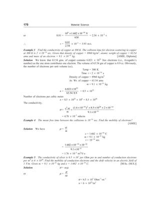 170 Material Science
or 0.01 =
9 19
10 1.602 10 V
630
-
´ ´
= 2.54 ´ 10–3
v
 v =
0.01
2.54
´ 10–3
= 3.93 m/s.
Example 3 Find the conductivity of copper at 300 K. The collision time for electron scattering in copper
at 300 K is 2 ´ 10–14
sec. Given that density of copper = 8960 kg/m3
, atomic weight of copper = 63.54
amu and mass of an electron = 9.1 ´ 10–31
kg. [AMIE, Diploma]
Solution We know that 63.54 gms. of copper contains 6.023 ´ 1023
free electrons (i.e., Avogadro’s
number) as the one atom contributes one electron. The volume of 63.54 gm of copper is 8.9 cc. Obviously,
the number of electrons per unit volume (cc),
Temp = 300 K
Time t = 2 ´ 10–14
s
Density of copper = 8960 kg/m3
At. Wt. of copper = 63.54 amu
m = 9.1 ´ 10–31
kg.
n =
23
6.023 10
63.54/8.9
´
= 8.5 ´ 1022
Number of electrons per cubic meter
n = 8.5 ´ 1022
´ 106
= 8.5 ´ 1028
The conductivity,
s =
19 2 28 14
2
31
(1.6 10 ) 8.5 10 2 10
9.1 10
e nt
m
- -
-
´ ´ ´ ´ ´
=
´
= 4.78 ´ 10–7
mho/m
Example 4 The mean free time between the collisions is 10–14
sec. Find the mobility of electrons?
[AMIE]
Solution We have m =
et
m
e = 1.602 ´ 10–19
C
m = 9.1 ´ 10–31
kg
t = 10–14
sec.
=
19 14
31
1.602 10 10
9.1 10
- -
-
´ ´
´
= 1.76 ´ 10–3
m2
/V-s
Example 5 The conductivity of silver is 6.5 ´ 107
per Ohm per m and number of conduction electrons
per m3
is 6 ´ 1028
. Find the mobility of conduction electrons and the drift velocity in an electric field of
1 V/m. Given m = 9.1 ´ 10–31
kg and e = 1.602 ´ 10–19
C. [M.Sc. (M.S.)]
Solution s = nem
or m =
ne
s
s = 6.5 ´ 107
Ohm–1
-m–1
n = 6 ´ 1023
/m3
 