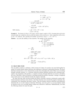 Electron Theory of Metals 171
E = 1 V/m
e = 1.602 ´ 10–19
C
m = 9.1 ´ 10–31
kg
=
7
23 19
6.5 10
6 10 1.602 10-
´
´ ´ ´
=
7
4
6.5 10
9.612 10
´
´
= 6.76 ´ 103
m2
/V-s
Drift velocity, v = mE = 6.76 ´ 103
´ 1 m/s
= 6.76 ´ 103
m/s.
Example 6 The density of silver is 10.5 gm/cc and its atomic weight is 107.9. Assuming that each silver
atom provides one conduction electron, find the number of free electrons/cc. Take conductivity of the silver
as 6.8 ´ 107
mhos/m. Also calculate the mobility of electrons. Given e = 1.6 ´ 10–19
C.
Solution Let m be the mobility of free electrons. The number of free electrons,
d = 10.5 gm/cc
At. Wt = 107.9
s = 6.8 ´ 107
mhos/m
= 6.8 ´ 105
mhos/cm
e = 1.6 ´ 10–19
C
3 n =
Nd
At wt
=
23
6.023 10 10.5
107.9
´ ´
= 5.86 ´ 1022
s = nem
 6.8 ´ 105
= 5.86 ´ 1022
´ 1.6 ´ 10–19
´ m = 9.39 ´ 103
m
 m =
5
3
6.8 10
9.39 10
´
´
= 72.42 cm2
/V-s.
15. MEAN FREE PATH
One can define a metal as a substance, which consists of a lattice of a positive ion cores held together by
means of a loosely bound valence electrons, also called gas of electrons or delocalized electrons. We know
that these electrons have a wave characteristics as they move throughout the metal. When waves travelling
through a periodic structure, i.e., a structure which has uniform repetition, proceed with a minimum inter-
ruption. Any irregularity in the periodic, i.e. repetitive structure, through which the wave travels, will deflect
the wave. Obviously, when an electron is travelling towards the positive electrode, a foreign or displaced
atom could cause it to be reflected towards the negative electrode.
We must note that while moving towards the positive electrode, electrons continuously acquire addi-
tional momentum and hence more velocity. And when electrons move towards the negative electrode, they
continuously lose momentum and hence velocity. Thus the distance between reflections and deflections
determines the net or drift velocity of electrons. Obviously, mean free path is an average distance which
an electron covers in its wavelike pattern without any reflection or deflection. Mathematically, one finds
the following relation for mean free path,
l = nt (27)
 