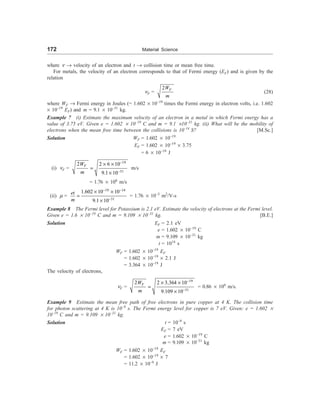 172 Material Science
where n ® velocity of an electron and t ® collision time or mean free time.
For metals, the velocity of an electron corresponds to that of Fermi energy (EF) and is given by the
relation
nF =
2 F
W
m
(28)
where WF ® Fermi energy in Joules (= 1.602 ´ 10–19
times the Fermi energy in electron volts, i.e. 1.602
´ 10–19
EF) and m = 9.1 ´ 10–31
kg.
Example 7 (i) Estimate the maximum velocity of an electron in a metal in which Fermi energy has a
value of 3.75 eV. Given e = 1.602 ´ 10–19
C and m = 9.1 ´10–31
kg. (ii) What will be the mobility of
electrons when the mean free time between the collisions is 10–14
S? [M.Sc.]
Solution WF = 1.602 ´ 10–19
EF = 1.602 ´ 10–19
´ 3.75
= 6 ´ 10–19
J
(i) nF =
19
31
2 2 6 10
9.1 10
F
W
m
-
-
´ ´
=
´
m/s
= 1.76 ´ 106
m/s
(ii) m =
19 14
31
1.602 10 10
9.1 10
et
m
- -
-
´ ´
=
´
= 1.76 ´ 10–3
m2
/V-s
Example 8 The Fermi level for Potassium is 2.1 eV. Estimate the velocity of electrons at the Fermi level.
Given e = 1.6 ´ 10–19
C and m = 9.109 ´ 10–31
kg. [B.E.]
Solution EF = 2.1 eV
e = 1.602 ´ 10–19
C
m = 9.109 ´ 10–31
kg
t = 1014
s
WF = 1.602 ´ 10–19
EF
= 1.602 ´ 10–19
´ 2.1 J
= 3.364 ´ 10–19
J
The velocity of electrons,
nF =
19
31
2 2 3.364 10
9.109 10
F
W
m
-
-
´ ´
=
´
= 0.86 ´ 106
m/s.
Example 9 Estimate the mean free path of free electrons in pure copper at 4 K. The collision time
for photon scattering at 4 K is 10–9
s. The Fermi energy level for copper is 7 eV. Given: e = 1.602 ´
10–19
C and m = 9.109 ´ 10–31
kg.
Solution t = 10–9
s
EF = 7 eV
e = 1.602 ´ 10–19
C
m = 9.109 ´ 10–31
kg
WF = 1.602 ´ 10–19
EF
= 1.602 ´ 10–19
´ 7
= 11.2 ´ 10–9
J
 