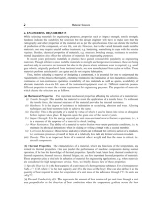 2 Material Science
2. ENGINEERING REQUIREMENTS
While selecting materials for engineering purposes, properties such as impact strength, tensile strength,
hardness indicate the suitability for selection but the design engineer will have to make sure that the
radiography and other properties of the material are as per the specifications. One can dictate the method
of production of the component, service life, cost etc. However, due to the varied demands made metallic
materials, one may require special surface treatment, e.g. hardening, normalising to cope with the service
requires. Besides, chemical properties of materials, e.g. structure, bonding energy, resistance to environ-
mental degradation also effect the selection of materials for engineering purposes.
In recent years polymeric materials or plastics have gained considerable popularity as engineering
materials. Though inferior to most metallic materials in strength and temperature resistance, these are being
used not only in corrosive environment but also in the places where minimum wear is required, e.g. small
gear wheels, originally produced from hardened steels, are now manufactured from nylon or teflon. These
materials perform satisfactorily, are quiet and do not require lubrication.
Thus, before selecting a material or designing a component, it is essential for one to understand the
requirements of the process thoroughly, operating limitations like hazardous or non-hazardous conditions,
continuous or non-continuous operation, availability of raw materials as well as spares, availability of
alternate materials vis-a-vis life span of the instrument/equipment, cost etc. Different materials possess
different properties to meet the various requirement for engineering purposes. The properties of materials
which dictate the selection are as follows:
(a) Mechanical Properties The important mechanical properties affecting the selection of a material are:
(i) Tensile Strength: This enables the material to resist the application of a tensile force. To withstand
the tensile force, the internal structure of the material provides the internal resistance.
(ii) Hardness: It is the degree of resistance to indentation or scratching, abrasion and wear. Alloying
techniques and heat treatment help to achieve the same.
(iii) Ductility: This is the property of a metal by virtue of which it can be drawn into wires or elongated
before rupture takes place. It depends upon the grain size of the metal crystals.
(iv) Impact Strength: It is the energy required per unit cross-sectional area to fracture a specimen, i.e., it
is a measure of the response of a material to shock loading.
(v) Wear Resistance: The ability of a material to resist friction wear under particular conditions, i.e. to
maintain its physical dimensions when in sliding or rolling contact with a second member.
(vi) Corrosion Resistance: Those metals and alloys which can withstand the corrosive action of a medium,
i.e. corrosion processes proceed in them at a relatively low rate are termed corrosion-resistant.
(vii) Density: This is an important factor of a material where weight and thus the mass is critical, i.e.
aircraft components.
(b) Thermal Properties The characteristics of a material, which are functions of the temperature, are
termed its thermal properties. One can predict the performance of machine components during normal
operation, if he has the knowledge of thermal properties. Specific heat, latent heat, thermal conductivity,
thermal expansion, thermal stresses, thermal fatigue, etc. are few important thermal properties of materials.
These properties play a vital role in selection of material for engineering applications, e.g. when materials
are considered for high temperature service. Now, we briefly discuss few of these properties:
(i) Specific Heat (c): It is the heat capacity of a unit mass of a homogeneous substance. For a homogeneous
body, c = C/M, where C is the heat capacity and M is the mass of the body. One can also define it as the
quantity of heat required to raise the temperature of a unit mass of the substance through 1°C. Its units are
cal/g/°C.
(ii) Thermal Conductivity (K): This represents the amount of heat conducted per unit time through a unit
area perpendicular to the direction of heat conduction when the temperature gradient across the heat
 