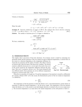 Electron Theory of Metals 173
Velocity of electrons,
nF =
19
31
2 2 11.2 10
9.109 10
F
W
m
-
-
´ ´
=
´
m/s
= 1.57 ´ 106
m/s
Mean free path
l = nF t = 1.57 ´ 106
´ 10–9
= 1.57 ´ 10–3
m = 1.57 mm
Example 10 Find the conductivity of copper at 300 K. The collision time (t) for electron scattering
2 ´ 10–14
s at 300 K. Given e = 9.1 ´ 10–31
kg and m = 9.1 ´ 10–31
kg. [B.E.]
Solution The number of electrons per m3
of copper is obtained as
n =
23
6.023 10 8960
0.06354
´ ´
= 8.50 ´ 1023
/m3
We have, conductivity
s =
2
ne
m
t
=
28 19 2 14
31
8.50 10 (1.602 10 ) 2 10
9.1 10
- -
-
´ ´ ´ ´ ´
´
= 4.8 ´ 107
Ohm–1
-m–1
16. THERMOELECTRICITY
This implies direct conversion of heat into electricity. If an electric circuit is made by connecting two
dissimilar metals and the junctions of the two metals are kept at different temperatures, a current flows in
the circuit in a direction depending on the temperature difference be-
tween the two junctions and the nature of metals. This effect is known
as Seeback effect after the name of the discoverer, Seeback. The electric
current is called the thermoelectric current and is the result of an e.m.f.
in the circuit caused by the temperature difference between the junc-
tions. This e.m.f. is termed as thermo e.m.f. The circuit formed by the
two different metals whose junctions are at two different temperatures
is known as thermocouple (Fig. 5.18).
Copper
A
G
Hot
Junction Iron
B
Cold
Junction
Fig. 5.18 Thermocouple
When the two junctions of a couple are T K and the temperature of one junction is raised by a differential
dT, causing a thermo E.M.F. dE in the circuit, the thermoelectric power of the two metals at temperature
T is defined by
P =
T
dE
dT
(29)
The temperature of the hot junction at which the thermo e.m.f. or the thermoelectric current attains its
maximum is called the neutral temperature tn for the given couple. The temperature of the hot junction
where the thermo e.m.f. or the current is zero and changes direction, is termed as the inversion temperature
ti. The inversion temperature is as much above the neutral temperature as the cold junction is below it
tn =
2
c i
t t
+
(30)
 