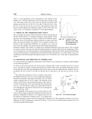 174 Material Science
where tc is the temperature of the cold junction. The variation of the
thermo e.m.f. with the temperature of the hot junction is shown in Fig.
5.19. The nature of the curve is the same for any pair of metals in the
Seeback series (Bi, Ni, Co, Pd, Pt, U, Cu, Mn, Ti, Hg, Pb, Sn, Cr, Mo,
Rh, Ir, Au, Ag, Zn, W, Cd, Fe, As, Sb, Te); the numerical values will
however will be different for different couples. In most of the cases, the
curve of Fig. 5.19 represent a parabola to a first approximation.
17. ORIGIN OF THE THERMOELECTRIC EFFECT
One can explain the origin of the thermoelectric effect with the help of
the free electron theory. A conductor possesses a large number of free
electrons, the concentration of which is different for different metals.
When the wires of two different metals are placed in contact with each
other, the electrons diffuse one metallic wire to another metallic wire
because of the concentration difference (i.e. gradient). As a result of
this, one of the metallic wire becomes positively charged and the other
negatively charged. This results in a setting up of a potential difference across the contact. This is termed
as contact potential. We must note that the contact potential is strongly affected by the temperature. When
one of the junctions of the thermocouple is heated (keeping the other junction cold), the potential difference
set up at the hot junction is comparatively more than that of the cold junction. As a result of this, a net e.m.f.
is produced in the thermocouple and called as thermo e.m.f. The thermo e.m.f. is the cause of thermoelectric
current.
18. MAGNITUDE AND DIRECTION OF THERMO E.M.F.
It is observed that the magnitude and direction of the thermo e.m.f. produced in a thermo couple depends
on the following factors:
(i) Nature of the metals forming the thermocouple: Seeback made a series of metals, known as Seeback
series, such that if a couple is constructed with any two metals in this series, the thermocurrent flows across
the hot junction from the metal appearing earlier in the series to the one appearing later. Seeback series is
as follows: Bi, Ni, Co, Pd, U, Cu, Mn, Ti, Hg, Pb, Sn, Cr, Mo, Rh, Ir, Au, Ag, Zn, W, Cd, Fe, As, Sb,
Te.
Fig. 5.19 Variation of the
thermo e.m.f. with
the temperature of
the hot junction
Thermo
e.m.f.
(Volt)
O tn
ti
Hot-junction temperature (°C)
The greater the separation of the two metals in the series,
the higher the thermo e.m.f. for a given temperature difference
between the junctions. Obviously, the thermo e.m.f. for Ni-Fe
couple is greater than for Cu-Fe couple. The direction of the
current will be from a metal occurring earlier in this series to
a metal occurring later in the series through the cold junction.
For, e.g., in Cu-Fe thermo couple, the current flows from Cu
to Fe through the cold junction and from Fe to Cu through the
hot junction (Fig. 5.20).
The magnitude of the thermo e.m.f. is of the order of a few
micro-volts per degree temperature difference between the two
junctions. Magnitude of thermo e.m.f. depends upon how far
the metals are separated in Seeback series. As a general rule
Copper
G
Iron
Hot oil
bath
Ice
T
Cold
junction
Hot
junction
Fig. 5.20 Cu-Fe thermocouple
more the separation, greater will be the magnitude of thermo e.m.f. The magnitude of thermo e.m.f. for a
difference of 100°C temperature is found to be about 1.3 mV for Cu-Fe thermocouple and about 8 mV for
antimony-bismuth thermocouple.
 