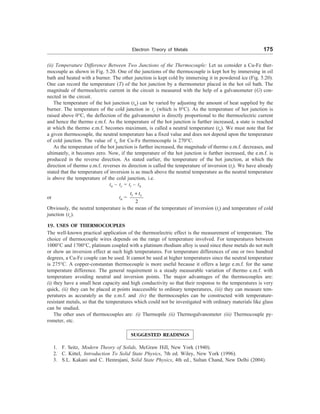 Electron Theory of Metals 175
(ii) Temperature Difference Between Two Junctions of the Thermocouple: Let us consider a Cu-Fe ther-
mocouple as shown in Fig. 5.20. One of the junctions of the thermocouple is kept hot by immersing in oil
bath and heated with a burner. The other junction is kept cold by immersing it in powdered ice (Fig. 5.20).
One can record the temperature (T) of the hot junction by a thermometer placed in the hot oil bath. The
magnitude of thermoelectric current in the circuit is measured with the help of a galvanometer (G) con-
nected in the circuit.
The temperature of the hot junction (tn) can be varied by adjusting the amount of heat supplied by the
burner. The temperature of the cold junction in tc (which is 0°C). As the temperature of hot junction is
raised above 0°C, the deflection of the galvanometer is directly proportional to the thermoelectric current
and hence the thermo e.m.f. As the temperature of the hot junction is further increased, a state is reached
at which the thermo e.m.f. becomes maximum, is called a neutral temperature (tn). We must note that for
a given thermocouple, the neutral temperature has a fixed value and does not depend upon the temperature
of cold junction. The value of tn for Cu-Fe thermocouple is 270°C.
As the temperature of the hot junction is further increased, the magnitude of thermo e.m.f. decreases, and
ultimately, it becomes zero. Now, if the temperature of the hot junction is further increased, the e.m.f. is
produced in the reverse direction. As stated earlier, the temperature of the hot junction, at which the
direction of thermo e.m.f. reverses its direction is called the temperature of inversion (ti). We have already
stated that the temperature of inversion is as much above the neutral temperature as the neutral temperature
is above the temperature of the cold junction, i.e.
tn – tc = ti – tn
or tn =
2
i c
t t
+
Obviously, the neutral temperature is the mean of the temperature of inversion (ti) and temperature of cold
junction (tc).
19. USES OF THERMOCOUPLES
The well-known practical application of the thermoelectric effect is the measurement of temperature. The
choice of thermocouple wires depends on the range of temperature involved. For temperatures between
1000°C and 1700°C, platinum coupled with a platinum rhodium alloy is used since these metals do not melt
or show an inversion effect at such high temperatures. For temperature differences of one or two hundred
degrees, a Cu-Fe couple can be used. It cannot be used at higher temperatures since the neutral temperature
is 275°C. A copper-constantan thermocouple is more useful because it offers a large e.m.f. for the same
temperature difference. The general requirement is a steady measurable variation of thermo e.m.f. with
temperature avoiding neutral and inversion points. The major advantages of the thermocouples are:
(i) they have a small heat capacity and high conductivity so that their response to the temperatures is very
quick, (ii) they can be placed at points inaccessible to ordinary temperatures, (iii) they can measure tem-
peratures as accurately as the e.m.f. and (iv) the thermocouples can be constructed with temperature-
resistant metals, so that the temperatures which could not be investigated with ordinary materials like glass
can be studied.
The other uses of thermocouples are: (i) Thermopile (ii) Thermogalvanometer (iii) Thermocouple py-
rometer, etc.
SUGGESTED READINGS
1. F. Seitz, Modern Theory of Solids, McGraw Hill, New York (1940).
2. C. Kittel, Introduction To Solid State Physics, 7th ed. Wiley, New York (1996).
3. S.L. Kakani and C. Hemrajani, Solid State Physics, 4th ed., Sultan Chand, New Delhi (2004).
 