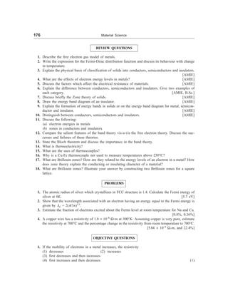 176 Material Science
REVIEW QUESTIONS
1. Describe the free electron gas model of metals.
2. Write the expression for the Fermi-Dirac distribution function and discuss its behaviour with change
in temperature.
3. Explain the physical basis of classification of solids into conductors, semiconductors and insulators.
[AMIE]
4. What are the effects of electron energy levels in metals? [AMIE]
5. Discuss the factors which affect the electrical resistance of materials. [AMIE]
6. Explain the difference between conductors, semiconductors and insulators. Give two examples of
each category. [AMIE, B.Sc.]
7. Discuss briefly the Zone theory of solids. [AMIE]
8. Draw the energy band diagram of an insulator. [AMIE]
9. Explain the formation of energy bands in solids or on the energy band diagram for metal, semicon-
ductor and insulator. [AMIE]
10. Distinguish between conductors, semiconductors and insulators. [AMIE]
11. Discuss the following:
(a) electron energies in metals
(b) zones in conductors and insulators
12. Compare the salient features of the band theory vis-a-vis the free electron theory. Discuss the suc-
cesses and failures of these theories.
13. State the Bloch theorem and discuss the importance in the band theory.
14. What is thermoelectricity?
15. What are the uses of thermocouples?
16. Why is a Cu-Fe thermocouple not used to measure temperatures above 250°C?
17. What are Brillouin zones? How are they related to the energy levels of an electron in a metal? How
does zone theory explain the conducting or insulating character of a material?
18. What are Brillouin zones? Illustrate your answer by constructing two Brillouin zones for a square
lattice.
PROBLEMS
1. The atomic radius of silver which crystallizes in FCC structure is 1.4. Calculate the Fermi energy of
silver at 0K. [5.7 eV]
2. Show that the wavelength associated with an electron having an energy equal to the Fermi energy is
given by lF = 2(p/3n)1/3
.
3. Estimate the fraction of electrons excited about the Fermi level at room temperature for Na and Cu.
[0.8%, 0.36%]
4. A copper wire has a resistivity of 1.8 ´ 10–8
W-m at 300°K. Assuming copper is very pure, estimate
the resistivity at 700°C and the percentage change in the resistivity from room temperature to 700°C.
[5.84 ´ 10–8
W-m, and 22.4%]
OBJECTIVE QUESTIONS
1. If the mobility of electrons in a metal increases, the resistivity
(1) decreases (2) increases
(3) first decreases and then increases
(4) first increases and then decreases (1)
 