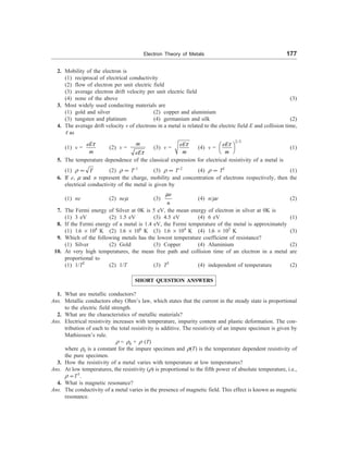 Electron Theory of Metals 177
2. Mobility of the electron is
(1) reciprocal of electrical conductivity
(2) flow of electron per unit electric field
(3) average electron drift velocity per unit electric field
(4) none of the above (3)
3. Most widely used conducting materials are
(1) gold and silver (2) copper and aluminium
(3) tungsten and platinum (4) germanium and silk (2)
4. The average drift velocity v of electrons in a metal is related to the electric field E and collision time,
t as
(1) v =
t
eE
m
(2) v =
t
m
eE
(3) v =
t
eE
m
(4) v =
2/3
t
æ ö
è ø
eE
m
(1)
5. The temperature dependence of the classical expression for electrical resistivity of a metal is
(1) r ¥ T (2) r ¥ T–1
(3) r ¥ T–2
(4) r ¥ T2
(1)
6. If e, m and n represent the charge, mobility and concentration of electrons respectively, then the
electrical conductivity of the metal is given by
(1) ne (2) nem (3)
e
n
m
(4) n/me (2)
7. The Fermi energy of Silver at 0K is 5 eV, the mean energy of electron in silver at 0K is
(1) 3 eV (2) 1.5 eV (3) 4.5 eV (4) 6 eV (1)
8. If the Fermi energy of a metal is 1.4 eV, the Fermi temperature of the metal is approximately
(1) 1.6 ´ 108
K (2) 1.6 ´ 106
K (3) 1.6 ´ 104
K (4) 1.6 ´ 102
K (3)
9. Which of the following metals has the lowest temperature coefficient of resistance?
(1) Silver (2) Gold (3) Copper (4) Aluminium (2)
10. At very high temperatures, the mean free path and collision time of an electron in a metal are
proportional to
(1) 1/T2
(2) 1/T (3) T2
(4) independent of temperature (2)
SHORT QUESTION ANSWERS
1. What are metallic conductors?
Ans. Metallic conductors obey Ohm’s law, which states that the current in the steady state is proportional
to the electric field strength.
2. What are the characteristics of metallic materials?
Ans. Electrical resistivity increases with temperature, impurity content and plastic deformation. The con-
tribution of each to the total resistivity is additive. The resistivity of an impure specimen is given by
Mathiessen’s rule.
r = r0 + r (T)
where r0 is a constant for the impure specimen and r(T) is the temperature dependent resistivity of
the pure specimen.
3. How the resistivity of a metal varies with temperature at low temperatures?
Ans. At low temperatures, the resistivity (r) is proportional to the fifth power of absolute temperature, i.e.,
r µT5
.
4. What is magnetic resonance?
Ans. The conductivity of a metal varies in the presence of magnetic field. This effect is known as magnetic
resonance.
 