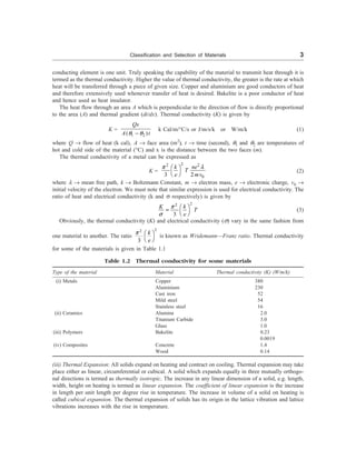 Classification and Selection of Materials 3
conducting element is one unit. Truly speaking the capability of the material to transmit heat through it is
termed as the thermal conductivity. Higher the value of thermal conductivity, the greater is the rate at which
heat will be transferred through a piece of given size. Copper and aluminium are good conductors of heat
and therefore extensively used whenever transfer of heat is desired. Bakelite is a poor conductor of heat
and hence used as heat insulator.
The heat flow through an area A which is perpendicular to the direction of flow is directly proportional
to the area (A) and thermal gradient (dt/dx). Thermal conductivity (K) is given by
K =
1 2
( )
-
Qx
A t
q q
k Cal/m/°C/s or J/m/s/k or W/m/k (1)
where Q ® flow of heat (k cal), A ® face area (m2
), t ® time (second), q1 and q2 are temperatures of
hot and cold side of the material (°C) and x is the distance between the two faces (m).
The thermal conductivity of a metal can be expressed as
K =
2
2 2
0
3 2
æ ö
è ø
k ne
T
e mv
p l
(2)
where l ® mean free path, k ® Boltzmann Constant, m ® electron mass, e ® electronic charge, v0 ®
initial velocity of the electron. We must note that similar expression is used for electrical conductivity. The
ratio of heat and electrical conductivity (k and s respectively) is given by
2
2
3
æ ö
=
è ø
k
K
T
e
p
s
(3)
Obviously, the thermal conductivity (K) and electrical conductivity (s) vary in the same fashion from
one material to another. The ratio
2
2
3
æ ö
è ø
k
e
p
is known as Wridemann—Franz ratio. Thermal conductivity
for some of the materials is given in Table 1.1
Table 1.2 Thermal conductivity for some materials
Type of the material Material Thermal conductivity (K) (W/m/k)
(i) Metals Copper 380
Aluminium 230
Cast iron 52
Mild steel 54
Stainless steel 16
(ii) Ceramics Alumina 2.0
Titanium Carbide 3.0
Glass 1.0
(iii) Polymers Bakelite 0.23
0.0019
(iv) Composites Concrete 1.4
Wood 0.14
(iii) Thermal Expansion: All solids expand on heating and contract on cooling. Thermal expansion may take
place either as linear, circumferential or cubical. A solid which expands equally in three mutually orthogo-
nal directions is termed as thermally isotropic. The increase in any linear dimension of a solid, e.g. length,
width, height on heating is termed as linear expansion. The coefficient of linear expansion is the increase
in length per unit length per degree rise in temperature. The increase in volume of a solid on heating is
called cubical expansion. The thermal expansion of solids has its origin in the lattice vibration and lattice
vibrations increases with the rise in temperature.
 