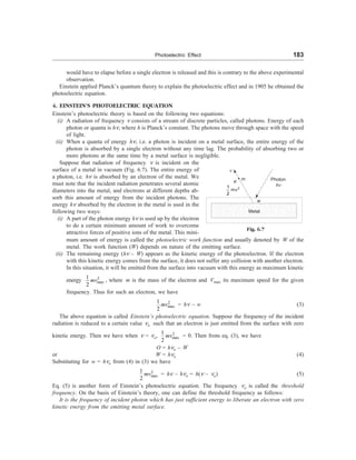 Photoelectric Effect 183
would have to elapse before a single electron is released and this is contrary to the above experimental
observation.
Einstein applied Planck’s quantum theory to explain the photoelectric effect and in 1905 he obtained the
photoelectric equation.
4. EINSTEIN’S PHOTOELECTRIC EQUATION
Einstein’s photoelectric theory is based on the following two equations:
(i) A radiation of frequency n consists of a stream of discrete particles, called photons. Energy of each
photon or quanta is hn, where h is Planck’s constant. The photons move through space with the speed
of light.
(ii) When a quanta of energy hn, i.e. a photon is incident on a metal surface, the entire energy of the
photon is absorbed by a single electron without any time lag. The probability of absorbing two or
more photons at the same time by a metal surface is negligible.
n
e m
1
2
mv2
Photon
hn
w
Metal
Fig. 6.7
Suppose that radiation of frequency n is incident on the
surface of a metal in vacuum (Fig. 6.7). The entire energy of
a photon, i.e. hn is absorbed by an electron of the metal. We
must note that the incident radiation penetrates several atomic
diameters into the metal, and electrons at different depths ab-
sorb this amount of energy from the incident photons. The
energy hn absorbed by the electron in the metal is used in the
following two ways:
(i) A part of the photon energy hn is used up by the electron
to do a certain minimum amount of work to overcome
attractive forces of positive ions of the metal. This mini-
mum amount of energy is called the photoelectric work function and usually denoted by W of the
metal. The work function (W) depends on nature of the emitting surface.
(ii) The remaining energy (hn – W) appears as the kinetic energy of the photoelectron. If the electron
with this kinetic energy comes from the surface, it does not suffer any collision with another electron.
In this situation, it will be emitted from the surface into vacuum with this energy as maximum kinetic
energy 2
max
1
2
mv , where m is the mass of the electron and Vmax its maximum speed for the given
frequency. Thus for such an electron, we have
2
max
1
2
mv = hn – w (3)
The above equation is called Einstein’s photoelectric equation. Suppose the frequency of the incident
radiation is reduced to a certain value no such that an electron is just emitted from the surface with zero
kinetic energy. Then we have when n = no, 2
max
1
2
mv = 0. Then from eq. (3), we have
O = hno – W
or W = hno (4)
Substituting for w = hno from (4) in (3) we have
2
max
1
2
mv = hn – hno = h(n – no) (5)
Eq. (5) is another form of Einstein’s photoelectric equation. The frequency no is called the threshold
frequency. On the basis of Einstein’s theory, one can define the threshold frequency as follows:
It is the frequency of incident photon which has just sufficient energy to liberate an electron with zero
kinetic energy from the emitting metal surface.
 