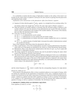 184 Material Science
It is worthwhile to mention that the energy of light photon incident on the surface of the metal is not
divided, but the whole energy of a photon is used up by the same electron in ejecting from the parent atom
and imparting kinetic energy.
Explanation of the characteristics of the photoelectric effect from Einstein’s equation:
(i) Equation (5) shows that the graph of 2
max
1
2
mv against n is a straight line for an emitting surface. For
all emitting surfaces the straight lines will have the same slope equal to Planck’s constant h.
(ii) When the intensity of incident radiation is increased, then the increased number of photons in the
incident radiation will cause the emission of more photoelectrons per second. Obviously, the photo-
electric current is proportional to the incident of the incident radiation. The increase of the intensity
does not affect the maximum kinetic energy.
(iii) From Eqs. (4) and (5), we have
(a) For n  no, no photoelectrons can be emitted.
(b) For n = no, photoelectrons are just emitted with zero kinetic energy.
(c) For n  no, photoelectrons are emitted with kinetic energies ranging from zero to a maximum
value.
(d) For n  no, and the intensity of incident light is increased, the number of photoelectrons emitted
per second will increase.
Some recent important observations about the photoelectric effect are:
(i) Only a small fraction (~5%) of the incident photon succeeds in ejecting photoelectrons from photo-
metal while rest of the photons are absorbed by the system as a whole and generate thermal energy.
(ii) Photoelectric effect is also observed for isolated atoms in the form of a gas , e.g. Na, K vapour and
this process is called photo-ionization.
(iii) The energy required for ejecting the electrons may also be provided by heating the metal, which
results in the thermionic emission of the electrons.
(iv) The advent of lasers capable of emitting coherent radiation at high power levels, two or multi photon
photo-emission has now been observed. Theory predicts that the double quantum photo current should
be proportional to the square of the power of the incident radiation as opposed to the nearly linear
relationship that holds for the single quantum photoeffect. In a multi photon photoelectric effect, the
kinetic energy of the photoelectron is given by
2
1
2
mv = Nhn – eVs (6)
and the critical frequency is
s
eV
Nh
which is smaller than the corresponding frequency for single photon
process by a factor of 1/N.
In the analysis of the photoelectric effect, we have considered a photon as a wave packet of energy, while
not making any statements for the quantization of momentum. In fact, since a significant amount of mo-
mentum was carried away by the metal, conservation of momentum could not be used for the photoelectron
system. A photon as a particle must have both a quantum of energy as well as a quantum of momentum.
A. H. compton in 1921 demonstrated in the scattering of X-rays by electrons that a photon have both a
quantum of energy as well as a quantum of momentum. We will discuss it later on.
5. MILLIKAN’S VERIFICATION OF EINSTEIN’S EQUATION
From equations (2) and (5), we have
eVo = hn – hno
 Vo = n n
- o
h h
e e
(7)
 