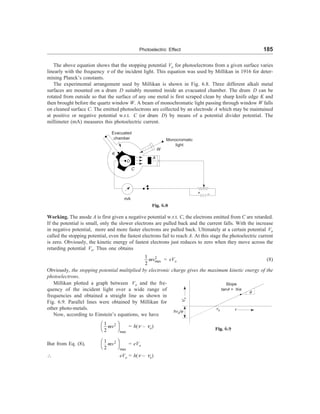 Photoelectric Effect 185
The above equation shows that the stopping potential Vo for photoelectrons from a given surface varies
linearly with the frequency n of the incident light. This equation was used by Millikan in 1916 for deter-
mining Planck’s constants.
The experimental arrangement used by Millikan is shown in Fig. 6.8. Three different alkali metal
surfaces are mounted on a drum D suitably mounted inside an evacuated chamber. The drum D can be
rotated from outside so that the surface of any one metal is first scraped clean by sharp knife edge K and
then brought before the quartz window W. A beam of monochromatic light passing through window W falls
on cleaned surface C. The emitted photoelectrons are collected by an electrode A which may be maintained
at positive or negative potential w.r.t. C (or drum D) by means of a potential divider potential. The
millimeter (mA) measures this photoelectric current.
Evacuated
chamber Monocromatic
light
W
K
A
D
C
mA
+ –
Fig. 6.8
Working. The anode A is first given a negative potential w.r.t. C, the electrons emitted from C are retarded.
If the potential is small, only the slower electrons are pulled back and the current falls. With the increase
in negative potential, more and more faster electrons are pulled back. Ultimately at a certain potential Vo
called the stopping potential, even the fastest electrons fail to reach A. At this stage the photoelectric current
is zero. Obviously, the kinetic energy of fastest electrons just reduces to zero when they move across the
retarding potential Vo. Thus one obtains
2
max
1
2
mv = eVo (8)
Obviously, the stopping potential multiplied by electronic charge gives the maximum kinetic energy of the
photoelectrons.
Millikan plotted a graph between Vo and the fre-
quency of the incident light over a wide range of
frequencies and obtained a straight line as shown in
Fig. 6.9. Parallel lines were obtained by Millikan for
other photo-metals.
Now, according to Einstein’s equations, we have
hno/e
Slope
tanq = h/e
V
o
no n
q
Fig. 6.9
2
max
1
2
æ ö
è ø
mv = h(n – no)
But from Eq. (8), 2
max
1
2
æ ö
è ø
mv = eVo
 eVo = h(n – no)
 