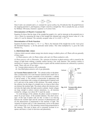 186 Material Science
or Vo = 0
n n
æ ö æ ö
-
è ø è ø
h h
e e
(9)
Since h and e are constants and no is constant for a given surface, Eq. (9) indicates that the graph between
the stopping potential Vo and frequency of light n must be a straight line. This is actually the case, as found
by Millikan. Obviously, Einstein’s equation is of correct form.
Determination of Planck’s Constant (h)
Equation (9) shows that the slope of the straight-line graph is h/e, and its intercept on the potential axis is
–hno/e. Hence by measuring the slope of the straight-line obtained and, using the known value of e, the
value of h can be obtained. The currently accepted value of h is 6.625 ´ 10–34
Js.
Determination of Work Function
Equation (9) shows that when Vo = 0; n = no. That is, the intercept of the straight line on the n-axis gives
the threshold frequency no for the particular metal surface. This when multiplied by h, gives the work
function hno.
6. PHOTOELECTRIC CELLS
A device which converts radiant energy into electric energy is called a photo cell. Photo cells are generally
of three types:
(i) Photo-emissive cells (ii) Photo-voltaic cells and (iii) Photo-conductive cells.
(i) Photo-emissive cells or Phototubes: The emission of electrons in photo-emissive cells is caused by the
energy of light beam striking a metallic surface having a low work function. This sensitive surface is
enclosed in a vacuum, a gas-filled envelope or quartz and the emitted electrons are collected by a positive
anode. These cells are of two types:
(a) Vacuum photo-emissive cell or phototube
(b) Gas-filled photo-emissive cell or gas phototube
(a) Vacuum Photo-emissive Cell The cathode surface in this photo-
tube is treated with a low work function material and a small wire is
used (Fig. 6.10). It consists essentially of two electrodes, a cathode
C and an anode A. The cathode is semicircular in appearance and
made of a metal plate with a coating of a photosensitive material such
as Cs and acts as the emitter of the electrons. The anode, acting as
the collector, has the shape of a straight wire or a loop so that it does
not obstruct the incident light. The anode collects the electrons emit-
ted when the light strikes the light-sensitive cathode. Anode voltages
are large enough to achieve current saturations, i.e., all electrons
emitted by voltages over about 40 V reach the anode.
To avoid damage of the cathode, the photo current is limited to
about 10 mA per lumen of the incident radiation. The chief advan-
tages of this type of photo cells are that (i) there is no time-lag
between the incident light and the emission of photoelectrons and
(ii) the photocurrent is proportional to the intensity of light. The
variation of current with p. d. (the characteristic curves of the photo
cell) is linear (Fig. 6.11), the saturation current being proportional to
the intensity. This type of photo cell is extremely accurate in re-
sponse and hence is used in television and photometry.
Fig. 6.10 Vacuum tube photo
emissive cell
Light
Cathode
Anode
C
A
i
0
0 p.d
Increasing
illumination
Fig. 6.11 Characteristic curve of
photo cell
 