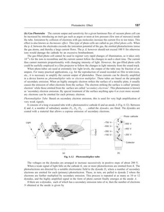 Photoelectric Effect 187
(b) Gas Phototube The current output and sensitivity for a given luminous flux of vacuum photo cell can
be increased by introducing an inert gas such as argon or neon at low pressure (few mm of mercury) inside
the tube. Ionization by collision of electrons with gas molecules increase the current five to ten times. This
effect is also known as thermionic effect. This type of photo cells are called as gas filled photo cells. When
the p. d. between the electrodes exceeds the ionization potential of the gas, the emitted photoelectrons ionise
the gas atoms, and thereby a large current flows. The p. d. however should not exceed 100 V for otherwise
ions would damage the cathode by an excessive bombardment.
The gas-filled photo cell cannot be used to register very rapid changes of illumination, as it takes only
10–4
s for the ions to recombine and the current cannot follow the changes in such a short time. The current
thus cannot maintain proportionality with changing intensity of light. However, the gas-filled photo cells
could be usefully employed in a film projector to follow the changes in light intensity from the sound track.
When photo-tubes are used at extremely low light levels, the output of the tube may be fraction of an
ampere. For many practical applications, e.g. for the reproduction of sound recorded on film in television,
etc., it is necessary to amplify the current output of phototubes. These currents can be directly amplified
in a device known as photomultiplier tube or electron multiplier. These tubes are based on the principle
of secondary emission. When an highly energetic electron strikes the surface of a metallic plate, it usually
causes the emission of other electrons from the surface. The electron striking the surface is called ‘primary
electron’ while those emitted from the surface are called ‘secondary electrons’. This phenomenon is known
as ‘secondary electron emission. By special treatment of the surface anything upto 4 or even more second-
ary electrons can be emitted for each primary electron.
Photomultiplier Tube: Based on secondary electron emission, this is used for very high amplification of
very weak signals.
It consists of a long evacuated tube with a photosensitive cathode K and an anode A (Fig. 6.12). Between
K and A, a number of subsidiary anodes D1, D2, D3, . . ., called the dynodes, are fitted. The dynodes are
coated with a material that allows a copious emission of secondary electrons.
Light
D
K D1 D3
Output
(a)
Photo cathode
–750 V–
–550 V–
–350 V–
–150 V–
–650 V
–450 V
–250 V
Collector
(b)
Fig. 6.12 Photomultiplier tube
The voltages on the dynodes are arranged to increase successively in positive steps of about 200 V.
When a weak signal of light falls on the cathode K, one or more photoelectrons are emitted from K. The
photoelectrons are directed by a suitable electrostatic field to the dynode D1 where a number of secondary
electrons are emitted for each (primary) photoelectron. These, in turn, are pulled to dynode 2 where the
electrons are further multiplied by secondary emission. This process is repeated at as many as 10 or 12
dynodes, and the highly amplified signal in the form of photo current finally emerges at the anode A.
If there are n-dynodes, each of which has a secondary emission ratio of m, then the number of electrons
N obtained at the anode is given by
D2
 