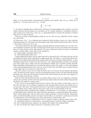 188 Material Science
N = No mn
(10)
Where N0 is the initial number of photoelectrons produced at the cathode. Thus, for e.g., if there are 10
dynodes (n = 10) each with a ratio 4 (m = 4), then
o
N
N
= 410
» 106
,
i.e., the signal is amplified about a million times. Obviously, the photomultiplier tube can detect very much
weaker intensities than the human eye or the photo cell. It is usually attached to a scintillation counter in
order to detect very weak X-rays, g-rays, etc., in spectrophotometers to measure the intensities of spectral
lines and in TV pick up devices.
There are two types of photomultiplie actually in use: the American type called RCA and the english
type called EMI.
(ii) Photovoltaic Cells: It is a different type of photocell which develops a small e.m.f. and is therefore
called photovoltaic cell. The junction of semiconductors and metals exhibit the photovoltaic effect. This cell
is also called as the barrier layer cell.
In this type of photocell, the radiant energy striking the photocell surface generates an e.m.f. This e.m.f.
can be applied to external circuit. One can design the external circuit in such a way that the external current
flows is a linear function of the light intensity. This type of photocell consists of oxides or compounds
coated on metallic plates. These cells can be classified as:
(a) Copper-copper oxide photovoltaic cells.
(b) Iron-selenium photovoltaic cells.
Copper-copper photovoltaic cells are either back-wall or front-wall cells. In the back-wall type cell, the
semiconductor cuprous oxide is deposited on copper-based plate. The barrier, i.e. the blocking layer exist-
ing between the copper-based plate and the cuprous oxide is the point of origin of photoelectrons. A semi-
transparent metallic layer is placed over the oxide layer. The copper-based plate constitutes one electrode
and a thin copper ring in contact with the semi-transparent metallic layer constitutes another electrode.
When illuminated, the photoelectrons travel from the cuprous oxide to the copper, i.e. from semiconductor
to the metal through the barrier layer as shown in Fig. 6.13(a). Since the barrier layer is remote from the
incident light, this cell is known as a back-wall cell.
The cell is called a front-wall cell, when the barrier layer lies between the top electrode and cuprous
oxide. The direction of the current is from the semiconducting cuprous oxide to the metal electrode through
the barrier layer. Obviously, the direction of electron flow in the external circuit of this cell is opposite to
that of the black-wall cell (Fig. 6.13(b)).
Both, the front-wall and back-wall cells are usually called as photon cells. In comparison to the back-
wall cell, the sensitivity of front-wall cell is greater because light reaches the barrier without being partially
absorbed by the ineffective cuprous oxide.
In Fig. 6.13(c), the iron-selenium front-wall cell is shown. This cell consists of a base plate of iron. In
this cell a thin layer of iron selenide is deposited on the iron-based plate and then iron-selenide layer is
covered with a silver layer. The base plate of this cell is connected to a copper ring and forms one electrode.
Another copper ring in contact with the silver layer works as the second electrode of the cell.
A photovoltaic effect is produced when radiation is absorbed near a P-N junction is a semiconductor.
Excellent photovoltaic cells have been made with silicon, germanium or indium antimonide as the semicon-
ductor. Silicon photovoltaic cells are used to power radio-transmitters in artificial satellites. Photovoltaic
cells are small and portable, and does not require external battery. Its sensitivity is much greater than that
of a photoemissive cell. Following are the main characteristics of photovoltaic cells:
(i) Like photoconductive or photoemissive cells, no external voltage is required in photovoltaic cells.
(ii) Amplication directly by vacuum tube is not possible because a small dc voltage is generated.
(iii) Due to high-barrier-layer capacities, the response falls rapidly with modulated light.
(iv) One can increase the voltage sensitivity by connecting cells in series.
 