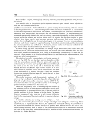 190 Material Science
Solar cells have long life, relatively high efficiency and more power developed than in other photovol-
taic devices.
Solar batteries serve as long-duration power supplies in satellites, space vehicles, remote repeater sta-
tions and wire communication circuits.
(iii) Photoconductive Cell: Photoconductivity is a general property of semiconducting solids and consists
in the change of resistance of a semiconducting material when radiation is incident upon it. The resistivity
of semiconducting materials like selenium, lead sulphide, cadmium sulphide, etc. decreases when irradiated.
Obviously, these materials have dark-resistance and low-irradiated resistance. The semiconducting com-
pounds like lead sulphide, lead selenide and lead telluride, when properly prepared in the form of thin films,
respond well to the infra red and are now widely used. It is reported that, for photo-emission to occur,
relatively large photon energies were necessary, and, as a result, presently there are no known photo-
emitters for wave lengths beyond the near infrared region of the spectrum. However, in semiconductors,
relatively small photon energies are capable of creating electron-hole pairs internally, and thus increasing
the carrier concentrations and conductivity of the material. One can use this photo-induced conductivity for
light detection from the ultraviolet through the infrared region.
When the energy gap of the semiconductor is in the right range, the electrons in the valence band can
be excited into the conduction band by visible light. The incident light creates additional holes and elec-
trons, which in turn lead to an increase in the current in an approximate external circuit. We know that the
current is a direct measure of the light intensity and the devices used for detecting and measuring the light
energy are called photo conductors.
The simplest form of a photoconductive cell using selenium is
shown in Fig. 6.14. We note that there are two electrodes provided
with the semiconductor material. When the photo cell is dark, i.e.
unilluminated, its resistance is always high and hence current through
the circuit is low. As soon as the cell is illuminated, the current
through the circuit will become large due to a decrease in its resis-
tance. In order to get a large ratio of dark to light resistance, the shape
of the semiconductor is properly fabricated. Usually the resistance
between the terminals falls from about 107
ohm in the dark to about
106
ohm in bright light.
The another commonly used photoconductive cadmium cell is
shown in Fig. 6.15. Due to its particular shape, this cell provides very
high dark-to-light ratio as well as a maximum response at 5000 Å. The
two electrodes of the cell are generally extended in the interdigital
pattern so that one could increase the contact area.
These cells are generally used for detecting ships and aircrafts by
the radiations given out by their exhausts or fuel gases, as well as for
telecommunication by modulated infrared light. When used alongwith
suitable amplifiers the device finds use in burglar alarms. The device,
however, is sluggish. It takes some time to fully respond to illumina-
tion. Further one change of illumination affects its response to the next
change.
A circuit for automatic door opening is shown in Fig. 6.14. From
Fig. 6.14 Photoconductive cell
Radiations
R
Battery
Radiations
CdS
Electrodes
Fig. 6.15 Cadmium sulphide
photoconductive cell
figure, it is obvious that a photoconductor is arranged with a light beam falling on it continuously. When
an obstacle, i.e. an object approaches the door, this light beam is interrupted, reducing the current flow in
the photoconductor which then activates the circuit to open the door. One can also use this cell for low-
speed counting or sorting work, in burglar or fire alarms and street lights can be automatically switched
on when the sun goes down. Photoconductive devices with an invisible infrared beam can be used for
detection of a distant sky object.
 
