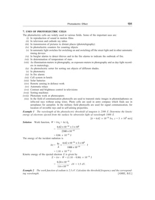 Photoelectric Effect 191
7. USES OF PHOTOELECTRIC CELLS
The photoelectric cells are widely used in various fields. Some of the important uses are:
(i) In reproduction of sound in motion films
(ii) In television and cathode ray tubes
(iii) In transmission of pictures to distant places (phototelegraphy)
(iv) In photoelectric counters for counting objects
(v) In automatic light switches for switching on and switching off the street light and in other automatic
timing devices
(vi) In burglar alarms to detect thieves and in the fire alarms to indicate the outbreak of fire.
(vii) In determination of temperature of stars
(viii) As illumination-meters in photography, as exposure-meters in photography and as day-light record-
ers in meterology.
(ix) As photoelectric sorter for sorting out objects of different shades.
(x) In photometry
(xi) In fire alarms
(xii) Cell system in hotels
(xiii) Solar batteries
(xiv) Remote sensing in defence work
(xv) Automatic relays
(xvi) Contrast and brightness control in televisions
(xvii) Sorting machines
(xviii) Photostate work or photocopiers
(xix) In the field of communication photocells are used to transmit static images in phototelephones on
infra-red rays without using wires. Photo cells are used in astro compass which finds use in
aeroplanes for autopilot. In the military field photocells are used for signal communication, for
location of invisible rays and in self-aiming projectiles.
Example 1 The wavelength of the photoelectric threshold of tungsten is 2300 Å. Determine the kinetic
energy of electrons ejected from the surface by ultraviolet light of wavelength 1800 Å.
[h = 6.62 ´ 10–34
J-s, c = 3 ´ 108
m/s]
Solution Work function, W = hn0 = hc/l0
=
34 8
10
6.62 10 3 10
2300 10
-
-
´ ´ ´
´
= 0.86 ´ 10–18
J
The energy of the incident radiation is
hn =
34 8
10
6.62 10 3 10
1800 10
l
-
-
´ ´ ´
=
´
hc
J
= 1.10 ´ 10–18
J
Kinetic energy of the ejected electron E is given by
E = hn – W = (1.10 – 0.86) ´ 10–18
J
=
18
19
0.24 10
1.6 10
-
-
´
´
eV = 1.5 eV.
Example 2 The work function of sodium is 2.3 eV. Calculate the threshold frequency and the correspond-
ing wavelength. [AMIE, B.E.]
 
