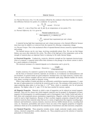 4 Material Science
(iv) Thermal Resistance (RT): It is the resistance offered by the conductor when heat flow due to tempera-
ture difference between two points of a conductor. It is given by
RT =
1 2
-
H
q q
second – °C/k Cal
where H ® rate of heat flow and q1 and q2 are temperatures at two points (°C).
(v) Thermal Diffusivity (h): It is given by
h = 3
Thermal conductivity ( )
cm /s
Heat capacity ( ) density ( )
p
K
C r
´
=
p
K
C r
represent heat requirement per unit volume
A material having high heat requirement per unit volume possesses a low thermal diffusivity because
more heat must be added to or removed from the material for effecting a temperature change.
(vi) Thermal Fatigue: This is the mechanical effect of repeated thermal stresses caused by repeated heating
and cooling.
The thermal stresses can be very large, involving considerable plastic flow. We can see that fatigue
failures can occur after relatively few cycles. The effect of the high part of the temperature cycle on the
strength of material plays an important factor in reducing its life under thermal fatigue.
(c) Electrical Properties Conductivity, resistivity, dielectric strength are few important electrical prop-
erties of a material. A material which offers little resistance to the passage of an electric current is said to
be a good conductor of electricity.
The electrical resistance of a material depends on its dimensions and is given by
Resistance = Resistivity ´
Length
Cross-section area
Usually resistivity of a material is quoted in the literature. Unit of resistivity is Ohm-metre.
On the basis of electrical resistivity materials are divided as: (i) Conductors (ii) Semiconductors and
(iii) Insulators. In general metals are good conductors. Insulators have very high resistivity. Ceramic insu-
lators are most common examples and are used on automobile spark plugs, Bakelite handles for electric
iron, plastic coverings on cables in domestic wiring.
When a large number of metals and alloys are sufficiently cooled below transition temperature, Tc, enter
the state of superconductivity in which the dc resistivity goes to zero. The estimates of the resistivity in the
super-conducting phase place it at less than 4 ´ 10–25
W-m, which is essentially zero for all practical
purposes. The highest value of Tc upto 133 K has been reached for mercury cuprate.
(d) Magnetic Properties Materials in which a state of magnetism can be induced are termed magnetic
materials. There are five classes into which magnetic materials may be grouped: (i) diamagnetic (ii) para-
magnetic (iii) ferromagnetic (iv) antiferromagnetic and (v) ferrimagnetic. Iron, Cobalt, Nickel and some of
their alloys and compounds possess spontaneous magnetization. Magnetic oxides like ferrites and garnets
could be used at high frequencies. Because of their excellent magnetic properties alongwith their high
electrical resistivity these materials today find use in a variety of applications like magnetic recording tapes,
inductors and transformers, memory elements, microwave devices, bubble domain devices, recording hard
cores, etc. Hysteresis, permeability and coercive forces are some of the magnetic properties of magnetic
substances which are to be considered for the manufacture of transformers and other electronic components.
(e) Chemical Properties These properties includes atomic weight, molecular weight, atomic number,
valency, chemical composition, acidity, alkalinity, etc. These properties govern the selection of materials
particularly in Chemical plant.
 