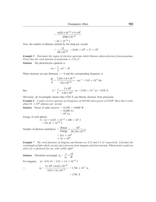 Photoelectric Effect 193
=
34 8
10
6.625 10 3 10
4500 10
-
-
´ ´ ´
´
= 44 ´ 10–20
J
Now, the number of photons emitted by the lamp per second
=
20
12
44 10-
´
= 26.98 ´ 108
; 27 ´ 108
Example 5 Determine the region of electron spectrum which liberates photo-electrons from potassium.
Given that the work function of potassium is 2.24 eV.
Solution The photoelectric equation is
hn =
1
2
mv2
+ W
When electrons are just liberated, v = 0 and the corresponding frequency is
W
h
=
19
34
2.24 1.6 10
6.6 10
-
-
´ ´
´
sec–1
= 5.43 ´ 1014
Hz.
But l =
8
14
3 10
5.43 10
n
´
=
´
c
m = 5.520 ´ 10–7
m = 5520 Å
Obviously, all wavelengths shorter than 5520 Å can liberate electrons from potassium.
Example 6 A radio receiver operates at a frequency of 440 kHz and a power of 10 kW. Show that it emits
about 34 ´ 1030
photons per second.
Solution Power of radio receiver = 10 kW = 10,000 W
= 10,000 J/s
= 104
J/s
Energy of each photon
E = hn = 6.625 ´ 10–34
´ 440 ´ 103
J
= 291.28 ´ 10–30
J
Number of photons emitted/sec =
4
34
Power 10
Energy 291.28 10-
=
´
= 34.3 ´ 1030
; 34 ´ 1030
Example 7 The work functions of tungsten and barium are 4.52 and 2.5 eV respectively. Calculate the
wavelength of light which can just eject electrons from tungsten and from barrium. Which metal would you
select for a photocell for use with visible light?
Solution Threshold wavelength l0 =
0
n
=
c ch
W
For tungsten, f = 4.52 eV = 4.52 ´ 1.6 ´ 10–19
J
 l0 =
8 34
19
3 10 6.62 10
4.52 1.6 10
-
-
´ ´ ´
´ ´
= 2.746 ´ 10–7
m
= 2746 Å
 