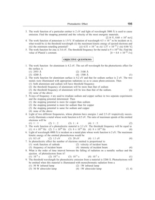 Photoelectric Effect 195
3. The work function of a particular emitter is 2 eV and light of wavelength 3000 Å is used to cause
emission. Find the stopping potential and the velocity of the most energetic materials.
[2.14 V, 8.68 ´ 105
m/s]
4. The work function of potassium is 1.9 V. If radiation of wavelength 4.5 ´ 10–7
m be incident on it,
what would be (i) the threshold wavelength (ii) the maximum kinetic energy of ejected electrons and
(iii) the minimum retarding potential? [(i) 6.53 ´ 10–7
m (ii) 1.37 ´ 10–19
J (iii) 0.86 V]
5. The work function for zinc is 3.6 eV. The threshold frequency for the metal is 9 ´ 1014
Hz. Find the
value of Planck’s constant. [h = 6.4 ´ 10–34
J-s]
OBJECTIVE QUESTIONS
1. The work function for aluminium is 4.2 eV. The cut off wavelength for the photoelectric effect for
the surface is
(1) 2955 Å (2) 3100 Å
(3) 4200 Å (4) 1500 Å (1)
2. The work function for aluminium surface is 4.2 eV and that for sodium surface is 2 eV. The two
metals were illuminated with appropriate radiations so as to cause photo-emission. Then
(1) both aluminium and sodium will have threshold frequency
(2) the threshold frequency of aluminium will be more than that of sodium
(3) the threshold frequency of aluminium will be less than that of the sodium. (3)
(4) none of the above
3. X-rays of frequency n are used to irradiate sodium and copper surface in two separate experiments
and the stopping potential determined. Then
(1) the stopping potential is more for copper than sodium
(2) the stopping potential is more for sodium than for copper
(3) the stopping potential is same for sodium and copper
(4) none of the above
4. Light of two different frequencies, whose photons have energies 1 and 2.5 eV respectively succes-
sively illuminate a metal whose work function is 0.5 eV. The ratio of maximum speeds of the emitted
electrons will be
(1) 1 : 1 (2) 1 : 2 (3) 1 : 4 (4) 1 : 5 (2)
5. The work function of a photoelectric material is 3.3 eV. The threshold frequency will be equal to
(1) 4 ´ 1014
Hz (2) 5 ´ 1020
Hz (3) 8 ´ 1010
Hz (4) 8 ´ 1014
Hz (4)
6. Light of wavelength 4000 Å is incident on a metal plate whose work function is 2 eV. The maximum
kinetic energy of the emitted photoelectron would be
(1) 0.5 eV (2) 1.5 eV (3) 20 eV (4) 1.1 eV (4)
7. In photoelectric effect the number of electrons emitted is proportional to
(1) work function of cathode (2) velocity of incident beam
(3) frequency of incident beam (4) intensity of incident beam (4)
8. What is the order of time interval between the falling of radiation on a metallic surface and the
ejection of photoelectron from it?
(1) 10–9
s (2) 10–6
s (3) 10–4
s (4) 10–2
s (1)
9. The threshold wavelength for photoelectric emission from a material is 5200 Å. Photoelectrons will
be emitted when this material is illuminated with monochromatic radiation from a
(1) 50 W infrared lamp (2) 1W infrared lamp
(3) 50 W ultraviolet lamp (4) 1W ultraviolet lamp (3, 4)
 