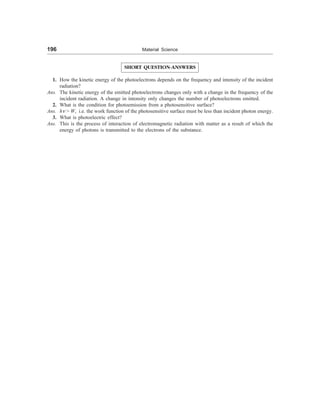 196 Material Science
SHORT QUESTION-ANSWERS
1. How the kinetic energy of the photoelectrons depends on the frequency and intensity of the incident
radiation?
Ans. The kinetic energy of the emitted photoelectrons changes only with a change in the frequency of the
incident radiation. A change in intensity only changes the number of photoelectrons emitted.
2. What is the condition for photoemission from a photosensitive surface?
Ans. hn  W, i.e. the work function of the photosensitive surface must be less than incident photon energy.
3. What is photoelectric effect?
Ans. This is the process of interaction of electromagnetic radiation with matter as a result of which the
energy of photons is transmitted to the electrons of the substance.
 