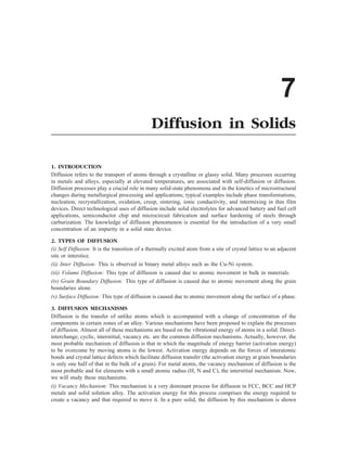 7
Diffusion in Solids
1. INTRODUCTION
Diffusion refers to the transport of atoms through a crystalline or glassy solid. Many processes occurring
in metals and alloys, especially at elevated temperatures, are associated with self-diffusion or diffusion.
Diffusion processes play a crucial role in many solid-state phenomena and in the kinetics of microstructural
changes during metallurgical processing and applications; typical examples include phase transformations,
nucleation, recrystallization, oxidation, creep, sintering, ionic conductivity, and intermixing in thin film
devices. Direct technological uses of diffusion include solid electrolytes for advanced battery and fuel cell
applications, semiconductor chip and microcircuit fabrication and surface hardening of steels through
carburization. The knowledge of diffusion phenomenon is essential for the introduction of a very small
concentration of an impurity in a solid state device.
2. TYPES OF DIFFUSION
(i) Self Diffusion: It is the transition of a thermally excited atom from a site of crystal lattice to an adjacent
site or interstice.
(ii) Inter Diffusion: This is observed in binary metal alloys such as the Cu-Ni system.
(iii) Volume Diffusion: This type of diffusion is caused due to atomic movement in bulk in materials.
(iv) Grain Boundary Diffusion: This type of diffusion is caused due to atomic movement along the grain
boundaries alone.
(v) Surface Diffusion: This type of diffusion is caused due to atomic movement along the surface of a phase.
3. DIFFUSION MECHANISMS
Diffusion is the transfer of unlike atoms which is accompanied with a change of concentration of the
components in certain zones of an alloy. Various mechanisms have been proposed to explain the processes
of diffusion. Almost all of these mechanisms are based on the vibrational energy of atoms in a solid. Direct-
interchange, cyclic, interstitial, vacancy etc. are the common diffusion mechanisms. Actually, however, the
most probable mechanism of diffusion is that in which the magnitude of energy barrier (activation energy)
to be overcome by moving atoms is the lowest. Activation energy depends on the forces of interatomic
bonds and crystal lattice defects which facilitate diffusion transfer (the activation energy at grain boundaries
is only one half of that in the bulk of a grain). For metal atoms, the vacancy mechanism of diffusion is the
most probable and for elements with a small atomic radius (H, N and C), the interstitial mechanism. Now,
we will study these mechanisms.
(i) Vacancy Mechanism: This mechanism is a very dominant process for diffusion in FCC, BCC and HCP
metals and solid solution alloy. The activation energy for this process comprises the energy required to
create a vacancy and that required to move it. In a pure solid, the diffusion by this mechanism is shown
 