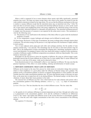 Diffusion in Solids 199
When a solid is composed of two or more elements whose atomic radii differ significantly, interstitial
solutions may occur. The large size atoms occupy lattice sites where as the smaller size atoms fit into the
voids (called as interstices) created by the large atoms. We can see that the diffusion mechanism in this case
is similar to vacancy diffusion except that the interstitial atoms stay on interstitial sites (Fig. 7.1(b)). We
must note that an activation energy is associated with interstitial diffusion because, to arrive at the vacant
site, it must squeeze past neighbouring atoms with energy supplied by the vibrational energy of the moving
atoms. Obviously, interstitial diffusion is a thermally activated process. The interstitial mechanism process
is simpler since the presence of vacancies is not required for the solute atom to move. This mechanism is
vital for the following cases:
(a) The presence of very small atoms in the interstices of the lattice affect to a great extent the mechanical
properties of metals.
(b) At low temperatures, oxygen, hydrogen and nitrogen can be diffused in metals easily.
(iii) Interchange Mechanism: In this type of mechanism, the atoms exchange places through rotation about
a mid point. The activation energy for the process is very high and hence this mechanism is highly unlikely
in most systems.
Two or more adjacent atoms jump past each other and exchange positions, but the number of sites
remains constant (Fig. 7.1(c) and (d)). This interchange may be two-atom or four-atom (Zenner ring) for
BCC. Due to the displacement of atoms surrounding the jumping pairs, interchange mechanism results in
severe local distortion. For jumping of atoms in this case, much more energy is required. In this mechanism,
a number of diffusion couples of different compositions are produced, which are objectionable. This is also
termed as Kirkendall’s effect.
Kirkendall was the first person to show the inequality of diffusion. By using an a-brass/copper couple,
Kirkendall showed that Zn atoms diffused out of brass into Cu more rapidly than Cu atoms diffused into
brass. Due to a net loss of Zn atoms, voids can be observed in brass.
From theoretical point of view, Kirkendall’s effect is very important in diffusion. We may note that the
practical importance of this effect is in metal cladding, sintering and deformation of metals (creep).
4. DIFFUSION COEFFICIENT: FICK’S LAWS OF DIFFUSION
Diffusion can be treated as the mass flow process by which atoms (or molecules) change their positions
relative to their neighbours in a given phase under the influence of thermal energy and a gradient. The
gradient can be a concentration gradient; an electric or magnetic field gradient or a stress gradient. We shall
consider mass flow under concentration gradients only. We know that thermal energy is necessary for mass
flow, as the atoms have to jump from site to site during diffusion. The thermal energy is in the form of the
vibrations of atoms about their mean positions in the solid.
The classical laws of diffusion are Fick’s laws which hold true for weak solutions and systems with a
low concentration gradient of the diffusing substance, dc/dx (= c2 – c1/x2 – x1), slope of concentration
gradient.
(i) Fick’s First Law: This law describes the rate at which diffusion occurs. This law states that
dn = –D
dc
dx
a dt (7.1)
i.e. the quantity dn of a substance diffusing at constant temperature per unit time t through unit surface area
a is proportional to the concentration gradient dc/dx and the coefficient of diffusion (or diffusivity)
D (m2
/s). The ‘minus’ sign implies that diffusion occurs in the reverse direction to concentration gradient
vector, i.e. from the zone with a higher concentration to that with a lower concentration of the diffusing
element.
The equation (7.1) becomes:
dn
dt
= –D
dc
dx
a
 