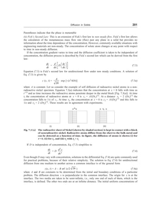 Diffusion in Solids 201
Parentheses indicate that the phase is metastable
(ii) Fick’s Second Law: This is an extension of Fick’s first law to non steady flow. Fick’s first law allows
the calculation of the instantaneous mass flow rate (flux) past any plane in a solid but provides no
information about the time dependence of the concentration. However, commonly available situations with
engineering materials are non-steady. The concentration of solute atom changes at any point with respect
to time in non-steady diffusion.
If the concentration gradient varies in time and the diffusion coefficient is taken to be independent of
concentration, the diffusion process is described by Fick’s second law which can be derived from the first
law:
dc
dt
=
d dc
D
dx dx
é ù
æ ö
ê ú
è ø
ë û
(7.3)
Equation (7.3) is Fick’s second law for unidirectional flow under non steady conditions. A solution of
Eq. (7.3) is given by
c (x, t) =
A
Dt
exp [–(x2
/4Dt)] (7.3a)
where A is constant. Let us consider the example of self diffusion of radioactive nickel atoms in a non-
radioactive nickel specimen. Equation 7.3(a) indicates that the concentration at x = 0 falls with time as
t–1/2
and as time increases the radioactive atoms penetrate deeper in the metal block [Fig. 7.3(a)]. At time
t1 the concentration of radioactive atoms at x = 0 is c1 = A/(Dt1)1/2
. At a distance x1 = 2 (Dt1)1/2
the
concentration falls to 1/e of c1. At time t2, the concentration at x = 0 is c2 = A/(Dt2)1/2
and this falls to
1/e and x2 = 2 (Dt2)1/2
. These results are in agreement with experiments.
x1 x2
(i) (ii) (iii)
Fig. 7.3 (a) The radioactive sheet of Nickel (shown by shaded section) is kept in contact with a block
of nonradioactive nickel. Radioactive atoms diffuse from the sheet to the bulk metal and
can be detected as a function of time. In figure, the diffusion of atoms is shown (i) for
t = 0, (ii) for t1
, and (iii) t2
with t2
 t1
If D is independent of concentration, Eq. (7.3) simplifies to
dc
dt
= D
2
2
d c
dx
(7.4)
Even though D may vary with concentration, solutions to the differential Eq. (7.4) are quite commonly used
for practical problems, because of their relative simplicity. The solution to Eq. (7.4) for unidirectional
diffusion from one medium to another across a common interface is of the general form
c(x, t) = A – B erf (x/2 Dt ) (7.4a)
where A and B are constants to be determined from the initial and boundary conditions of a particular
problem. The diffusion direction x is perpendicular to the common interface. The origin for x is at the
interface. The two media are taken to be semi-infinite, i.e., only one end of each of them, which is the
interface, is defined. The other two ends are at an infinite distance. The initial uniform concentrations of
 