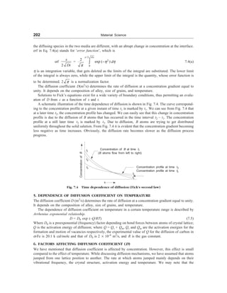 202 Material Science
the diffusing species in the two media are different, with an abrupt change in concentration at the interface.
erf in Eq. 7.4(a) stands for ‘error function’, which is
erf
2
x
Dt
=
/2
2
0
2
exp ( )
x Dt
d
h h
p
-
ò 7.4(a)
h is an integration variable, that gets deleted as the limits of the integral are substituted. The lower limit
of the integral is always zero, while the upper limit of the integral is the quantity, whose error function is
to be determined. 2 p is a normalization factor.
The diffusion coefficient D(m2
/s) determines the rate of diffusion at a concentration gradient equal to
unity. It depends on the composition of alloy, size of grains, and temperature.
Solutions to Fick’s equations exist for a wide variety of boundary conditions, thus permitting an evalu-
ation of D from c as a function of x and t.
A schematic illustration of the time dependence of diffusion is shown in Fig. 7.4. The curve correspond-
ing to the concentration profile at a given instant of time t1 is marked by t1. We can see from Fig. 7.4 that
at a later time t2, the concentration profile has changed. We can easily see that this change in concentration
profile is due to the diffusion of B atoms that has occurred in the time interval t2 – t1. The concentration
profile at a still later time t3 is marked by t3. Due to diffusion, B atoms are trying to get distributed
uniformly throughout the solid salution. From Fig. 7.4 it is evident that the concentration gradient becoming
less negative as time increases. Obviously, the diffusion rate becomes slower as the diffusion process
progress.
t3
t2
Concentration
of
B
Concentration of B at time t1
(B atoms flow from left to right)
Concentration profile at time t3
Concentration profile at time t2
t1
Fig. 7.4 Time dependence of diffusion (Fick’s second law)
5. DEPENDENCE OF DIFFUSION COEFFICIENT ON TEMPERATURE
The diffusion coefficient D (m2
/s) determines the rate of diffusion at a concentration gradient equal to unity.
It depends on the composition of alloy, size of grains, and temperature.
The dependence of diffusion coefficient on temperature in a certain temperature range is described by
Arrhenius exponential relatioship.
D = D0 exp (–Q/RT) (7.5)
Where D0 is a preexponential (frequency) factor depending on bond forces between atoms of crystal lattice;
Q is the activation energy of diffusion; where Q = Qv + Qm, Qv and Qm are the activation energies for the
formation and motion of vacancies respectively, the experimental value of Q for the diffusion of carbon in
a-Fe is 20.1 k cal/mole and that of D0 is 2 ´ 10–6
m2
/s, and R is the gas constant.
6. FACTORS AFFECTING DIFFUSION COEFFICIENT (D)
We have mentioned that diffusion coefficient is affected by concentration. However, this effect is small
compared to the effect of temperature. While discussing diffusion mechanisms, we have assumed that atoms
jumped from one lattice position to another. The rate at which atoms jumped mainly depends on their
vibrational frequency, the crystal structure, activation energy and temperature. We may note that the
t1
x
t3
 