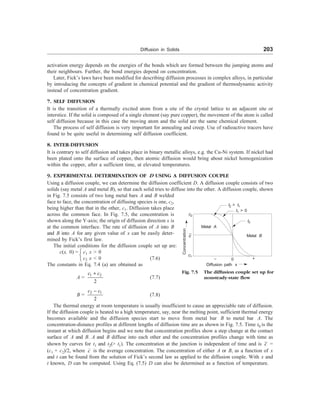Diffusion in Solids 203
activation energy depends on the energies of the bonds which are formed between the jumping atoms and
their neighbours. Further, the bond energies depend on concentration.
Later, Fick’s laws have been modified for describing diffusion processes in complex alloys, in particular
by introducing the concepts of gradient in chemical potential and the gradient of thermodynamic activity
instead of concentration gradient.
7. SELF DIFFUSION
It is the transition of a thermally excited atom from a site of the crystal lattice to an adjacent site or
interstice. If the solid is composed of a single element (say pure copper), the movement of the atom is called
self diffusion because in this case the moving atom and the solid are the same chemical element.
The process of self diffusion is very important for annealing and creep. Use of radioactive tracers have
found to be quite useful in determining self diffusion coefficient.
8. INTER-DIFFUSION
It is contrary to self diffusion and takes place in binary metallic alloys, e.g. the Cu-Ni system. If nickel had
been plated onto the surface of copper, then atomic diffusion would bring about nickel homogenization
within the copper, after a sufficient time, at elevated temperatures.
9. EXPERIMENTAL DETERMINATION OF D USING A DIFFUSION COUPLE
Using a diffusion couple, we can determine the diffusion coefficient D. A diffusion couple consists of two
solids (say metal A and metal B), so that each solid tries to diffuse into the other. A diffusion couple, shown
in Fig. 7.5 consists of two long metal bars A and B welded
face to face, the concentration of diffusing species is one, c2,
being higher than that in the other, c1. Diffusion takes place
across the common face. In Fig. 7.5, the concentration is
shown along the Y-axis; the origin of diffusion direction x is
at the common interface. The rate of diffusion of A into B
and B into A for any given value of x can be easily deter-
mined by Fick’s first law.
The initial conditions for the diffusion couple set up are:
c(x, 0) = ì
í
î
c1 x  0
c2 x  0 (7.6)
The constants in Eq. 7.4 (a) are obtained as
A =
1 2
2
c c
+
(7.7)
B =
2 1
2
c c
-
(7.8)
The thermal energy at room temperature is usually insufficient to cause an appreciable rate of diffusion.
If the diffusion couple is heated to a high temperature, say, near the melting point, sufficient thermal energy
becomes available and the diffusion species start to move from metal bar B to metal bar A. The
concentration-distance profiles at different lengths of diffusion time are as shown in Fig. 7.5. Time t0 is the
instant at which diffusion begins and we note that concentration profiles show a step change at the contact
surface of A and B. A and B diffuse into each other and the concentration profiles change with time as
shown by curves for t1 and t2( t1). The concentration at the junction is independent of time and is c =
(c1 + c2)/2, where c is the average concentration. The concentration of either A or B, as a function of x
and t can be found from the solution of Fick’s second law as applied to the diffusion couple. With x and
t known, D can be computed. Using Eq. (7.5) D can also be determined as a function of temperature.
c2
c1
c
Metal A
Metal B
t2  t1
t1  0
t0
0
– +
Diffusion path x
Fig. 7.5 The diffusion couple set up for
nonsteady-state flow
Concentration
 
