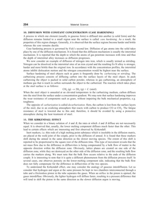 204 Material Science
10. DIFFUSION WITH CONSTANT CONCENTRATION (CASE HARDENING)
A process in which one element (usually in gaseous form) is diffused into another (a solid form) and the
diffusion remains limited to a small region near the surface is called case hardening. As a result, the
properties of this region changes. Generally, it is observed that the surface regions become harder and brittle
whereas the core remains ductile.
Case hardening process is governed by Fick’s second law. Diffusion of gas atoms into the solid takes
place by one of the diffusion mechanism. It is found that this diffusion mechanism is usually the interstitial
mechanism. It is reported that the depth to which the atoms of gas penetrate increases with time and thus
the depth of interstitial alloy increases as diffusion progresses.
We now consider an example of diffusion of nitrogen into iron, which is usually termed as nitriding.
Nitrogen can be dissolved in the interstitial sites of an iron crystal and the resulting Fe-N alloy is stronger,
harder and more brittle than the original iron. In accordance with the concentration profiles, the interstitial
atoms inhibit dislocation motion and the nitrogen concentration would be highest near the surface.
Surface hardening of steel objects such as gears is frequently done by carburizing or nitriding. The
carburizing process consists of diffusing carbon into the surface layers of the steel object. In pack
carburizing the object is packed in solid carbon powder, whereas in gas carburizing, an atmosphere of
methane gas that is reach in carbon surrounds the object to the carburized. The reaction which takes place
at the steel surface is as follows:
CH4 (g) ® 2H2 (g) + C (steel)
When the steel object is annealed at an elevated temperature in the carburizing medium, carbon diffuses
into the steel from the surface under a concentration gradient. We may note that surface hardening improves
the wear resistance of components such as gears, without impairing the bulk mechanical properties, e.g.
toughness.
The opposite of carburization is called decarburization. Here, the carbon is lost from the surface layers
of the steel, due to an oxidizing atmosphere that reacts with carbon to produce CO or CO2. The fatigue
resistance of steel is lowered due to this and, therefore, it should be avoided by using a protective
atmosphere during the heat treatment of steel.
11. THE KIRKENDALL EFFECT
When we consider in a binary solution of A and B, the rates at which A and B diffuse are not necessarily
equal. It is observed that, usually, the lower melting component diffuses much faster than the other. This
lead to certain effects which are interesting and first observed by Kirkendall.
Inert markers, i.e. thin rods of a high melting point substance which is insoluble in the diffusion matrix,
are placed at the weld joint of the couple, prior to the diffusion of anneal. It is found that these markers
shift during the anneal in the same direction as the slower moving species. The extent of this shift is
reported to be proportional to the square root of the diffusion time. This type of movement reveals that the
net mass flow due to the difference in diffusivities is being compensated by a bulk flow of matter in the
opposite direction within the diffusion zone. Obviously, lattice planes are created on one side of the
diffusion zone, while they are destroyed on the other side of the diffusion zone, and the resulting bulk flow
carries the markers along. We must note that the bulk flow occurs relative to the ends of the diffusion
couple. It is interesting to note that it is quite a different phenomenon from the diffusion process itself. In
several cases, one observes porosity on the lower-melting component side, indicating that the bulk flow
does not fully compensate for the difference in diffusivities of the two species.
To understand the Kirkendall effect, one may consider the analogy of gaseous interdiffusion. Let us
consider that hydrogen and argon at the same pressure be kept in two chambers interconnected through a
tube and a frictionless piston in the tube separates the gases. When an orifice in the piston is opened, the
gases interdiffuse. Obviously, the lighter hydrogen will diffuse faster, resulting in a pressure difference that
will tend to shift the piston in the same direction as the slower diffusion argon is moving.
 