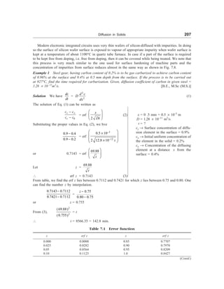 Diffusion in Solids 207
Modern electronic integrated circuits uses very thin wafers of silicon-diffused with impurities. In doing
so the surface of silicon wafer surface is exposed to vapour of appropriate impurity when wafer surface is
kept at a temperature of about 1100°C in quartz tube furnace. In case if a part of the surface is required
to be kept free from doping, i.e. free from doping, then it can be covered while being treated. We note that
this process is very much similar to the one used for surface hardening of machine parts and the
concentration of impurities from surface reduces almost in the same way as shown in Fig. 7.8.
Example 1 Steel gear, having carbon content of 0.2% is to be gas carburized to achieve carbon content
of 0.96% at the surface and 0.4% at 0.5 mm depth from the surface. If the process is to be carried out
at 927°C, find the time required for carburization. Given, diffusion coefficient of carbon in given steel =
1.28 ´ 10–11
m2
/s. [B.E., M.Sc (M.S.)]
Solution We have
dc
dt
=
2
2
d c
D
dx
(1)
The solution of Eq. (1) can be written as
0
s x
s
c c
c c
-
-
= erf
2
x
Dt
æ ö
ç ÷
è ø
(2)
Substituting the proper values in Eq. (2), we hve
0.9 0.4
0.9 0.2
-
-
= erf
3
12
0.5 10
2 12.8 10 t
-
-
æ ö
´
ç ÷
ç ÷
´
è ø
or 0.7143 = erf
69.88
æ ö
ç ÷
è ø
t
Let z =
69.88
t
 erf z = 0.7143 (3)
From table, we find the erf z lies between 0.7112 and 0.7421 for which z lies between 0.75 and 0.80. One
can find the number z by interpolation.
0.7143 0.7112
0.7421 0.7112
-
-
=
0.75
0.80 0.75
-
-
z
or z = 0.755
From (3),
2
2
(69.88)
(0.755)
= t
 t = 8566.35 = 142.8 min.
Table 7.1 Error function
z erf z z erf z
0.000 0.0000 0.85 0.7707
0.025 0.0282 0.90 0.7970
0.05 0.0564 0.95 0.8209
0.10 0.1125 1.0 0.8427
x = 0 .5 mm = 0.5 ´ 10–3
m
D = 1.28 ´ 10–11
m2
/s
t = ?
cs ® Surface concentration of diffu-
sion element in the surface = 0.9%
co ® Initial uniform concentration of
the element in the solid = 0.2%
cx ® Concentration of the diffusing
element at a distance x from the
surface = 0.4%
(Contd.)
 