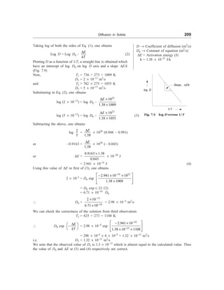 Diffusion in Solids 209
D ® Coefficient of diffusion (m2
/s)
D0 ® Constant of equation (m2
/s)
DE = Activation energy (J)
k = 1.38 ´ 10–23
J/k
Fig. 7.9 log D versus 1/T
log D
Slope, DE/k
1/T
Taking log of both the sides of Eq. (1), one obtains
Log D = Log D0 –
E
kT
D
(2)
Plotting D as a function of 1/T, a straight line is obtained which
have an intercept of log D0 on log D axis and a slope DE/k
(Fig. 7.9)
Now, T1 = 736 + 273 = 1009 K
D1 = 2 ´ 10–13
m2
/s
and T2 = 782 ´ 273 = 1055 K
D2 = 5 ´ 10–13
m2
/s
Substituting in Eq. (2), one obtains
log (2 ´ 10–13
) = log D0 –
23
10
1.38 1009
E
D ´
´
log (5 ´ 10–13
) = log D0 –
23
10
1.38 1055
E
D ´
´
(3)
Subtracting the above, one obtains
log
2
5
=
1.38
E
D
´ 1020
(0.948 – 0.991)
or –0.9163 =
1.38
E
D
´ 1020
(– 0.043)
or DE =
0.9163 1.38
0.043
´
´ 10–20
J
= 2.941 ´ 10–19
J (4)
Using this value of DE in first of (3), one obtains
2 ´ 10–3
= D0 exp
19 23
2.941 10 10
1.38 1009
-
é ù
- ´ ´
ê ú
´
ê ú
ë û
= D0 exp (–21.12)
= 6.71 ´ 10–10
D0
 D0 =
13
10
2 10
6.71 10
-
-
´
´
= 2.98 ´ 10–4
m2
/s
We can check the correctness of the solution from third observation:
T3 = 825 + 273 = 1108 K
 D0 exp
E
kT
D
æ ö
-
è ø
= 2.98 ´ 10–4
exp
10
23
2.941 10
1.38 10 1108
-
-
é ù
- ´
ê ú
´ ´
ê ú
ë û
= 298 ´ 10–4
´ 4 ´ 10–9
= 1.32 ´ 10–12
m2
/s
i.e. D3 = 1.32 ´ 10–12
m2
/s
We note that the observed value of D3 is 1.3 ´ 10–12
which is almost equal to the calculated value. Thus
the value of D0 and DE at (5) and (4) respectively are correct.
 