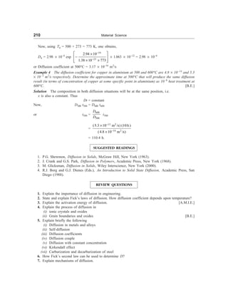 210 Material Science
Now, using T4 = 500 + 273 = 773 K, one obtains,
D4 = 2.98 ´ 10–4
exp
19
23
2.94 10
1.38 10 773
-
-
é ù
´
-
ê ú
´ ´
ê ú
ë û
´ 1.063 ´ 10–12
= 2.98 ´ 10–4
or Diffusion coefficient at 500°C = 3.17 ´ 10–16
m2
/s
Example 4 The diffusion coefficient for copper in aluminium at 500 and 600°C are 4.8 ´ 10–14
and 5.3
´ 10–3
m2
/s respectively. Determine the approximate time at 500°C that will produce the same diffusion
result (in terms of concentration of copper at some specific point in aluminium) as 10–h
heat treatment at
600°C. [B.E.]
Solution The composition in both diffusion situations will be at the same position, i.e.
x is also a constant. Thus
Dt = constant
Now, D500 t500 = D600 t600
or t500 =
600
500
D
D
t500
=
13 2
14 2
(5.3 10 m /s) (10h )
(4.8 10 m /s)
-
-
´
´
= 110.4 h.
SUGGESTED READINGS
1. P.G. Shewmon, Diffusion in Solids, McGraw Hill, New York (1963).
2. J. Crank and G.S. Park, Diffusion in Polymers, Academic Press, New York (1968).
3. M. Glicksman, Diffusion in Solids, Wiley Interscience, New York (2000).
4. R.J. Borg and G.J. Dienes (Eds.), An Introduction to Solid State Diffusion, Academic Press, San
Diego (1988).
REVIEW QUESTIONS
1. Explain the importance of diffusion in engineering.
2. State and explain Fick’s laws of diffusion. How diffusion coefficient depends upon temperature?
3. Explain the activation energy of diffusion. [A.M.I.E.]
4. Explain the process of diffusion in
(i) ionic crystals and oxides
(ii) Grain boundaries and oxides [B.E.]
5. Explain briefly the following
(i) Diffusion in metals and alloys
(ii) Self-diffusion
(iii) Diffusion coefficients
(iv) Diffusion couple
(v) Diffusion with constant concentration
(vi) Kirkendall effect
(vii) Carburization and decarburization of steel
6. How Fick’s second law can be used to determine D?
7. Explain mechanisms of diffusion.
 