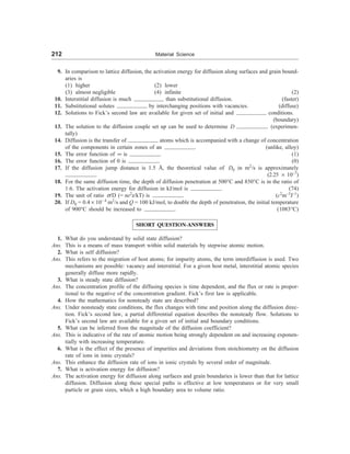 212 Material Science
9. In comparison to lattice diffusion, the activation energy for diffusion along surfaces and grain bound-
aries is
(1) higher (2) lower
(3) almost negligible (4) infinite (2)
10. Interstitial diffusion is much than substitutional diffusion. (faster)
11. Substitutional solutes by interchanging positions with vacancies. (diffuse)
12. Solutions to Fick’s second law are available for given set of initial and conditions.
(boundary)
13. The solution to the diffusion couple set up can be used to determine D . (experimen-
tally)
14. Diffusion is the transfer of atoms which is accompanied with a change of concentration
of the components in certain zones of an . (unlike, alloy)
15. The error function of ¥ is . (1)
16. The error function of 0 is . (0)
17. If the diffusion jump distance is 1.5 Å, the theoretical value of D0 in m2
/s is approximately
. (2.25 ´ 10–7
)
18. For the same diffusion time, the depth of diffusion penetration at 500°C and 850°C is in the ratio of
1:6. The activation energy for diffusion in kJ/mol is . (74)
19. The unit of ratio s/D (= ne2
z/kT) is . (c2
m–3
J–1
)
20. If D0 = 0.4 ´ 10– 4
m2
/s and Q = 100 kJ/mol, to double the depth of penetration, the initial temperature
of 900°C should be increased to . (1083°C)
SHORT QUESTION-ANSWERS
1. What do you understand by solid state diffusion?
Ans. This is a means of mass transport within solid materials by stepwise atomic motion.
2. What is self diffusion?
Ans. This refers to the migration of host atoms; for impurity atoms, the term interdiffusion is used. Two
mechanisms are possible: vacancy and interstitial. For a given host metal, interstitial atomic species
generally diffuse more rapidly.
3. What is steady state diffusion?
Ans. The concentration profile of the diffusing species is time dependent, and the flux or rate is propor-
tional to the negative of the concentration gradient. Fick’s first law is applicable.
4. How the mathematics for nonsteady state are described?
Ans. Under nonsteady state conditions, the flux changes with time and position along the diffusion direc-
tion. Fick’s second law, a partial differential equation describes the nonsteady flow. Solutions to
Fick’s second law are available for a given set of initial and boundary conditions.
5. What can be inferred from the magnitude of the diffusion coefficient?
Ans. This is indicative of the rate of atomic motion being strongly dependent on and increasing exponen-
tially with increasing temperature.
6. What is the effect of the presence of impurities and deviations from stoichiometry on the diffusion
rate of ions in ionic crystals?
Ans. This enhance the diffusion rate of ions in ionic crystals by several order of magnitude.
7. What is activation energy for diffusion?
Ans. The activation energy for diffusion along surfaces and grain boundaries is lower than that for lattice
diffusion. Diffusion along these special paths is effective at low temperatures or for very small
particle or grain sizes, which a high boundary area to volume ratio.
 