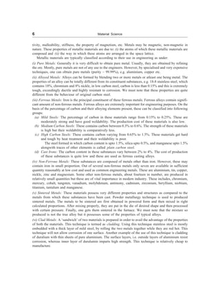 6 Material Science
tivity, malleability, stiffness, the property of magnetism, etc. Metals may be magnetic, non-magnetic in
nature. These properties of metallic materials are due to: (i) the atoms of which these metallic materials are
composed and (ii) the way in which these atoms are arranged in the space lattice.
Metallic materials are typically classified according to their use in engineering as under:
(i) Pure Metals: Generally it is very difficult to obtain pure metal. Usually, they are obtained by refining
the ore. Mostly, pure metals are not of any use to the engineers. However, by specialised and very expensive
techniques, one can obtain pure metals (purity ~ 99.99%), e.g. aluminium, copper etc.
(ii) Alloyed Metals: Alloys can be formed by blending two or more metals or atleast one being metal. The
properties of an alloy can be totally different from its constituent substances, e.g. 18-8 stainless steel, which
contains 18%, chromium and 8% nickle, in low carbon steel, carbon is less than 0.15% and this is extremely
tough, exceedingly ductile and highly resistant to corrosion. We must note that these properties are quite
different from the behaviour of original carbon steel.
(iii) Ferrous Metals: Iron is the principal constituent of these ferrous metals. Ferrous alloys contain signifi-
cant amount of non-ferrous metals. Ferrous alloys are extremely important for engineering purposes. On the
basis of the percentage of carbon and their alloying elements present, these can be classified into following
groups:
(a) Mild Steels: The percentage of carbon in these materials range from 0.15% to 0.25%. These are
moderately strong and have good weldability. The production cost of these materials is also low.
(b) Medium Carbon Steels: These contains carbon between 0.3% to 0.6%. The strength of these materials
is high but their weldability is comparatively less.
(c) High Carbon Steels: These contains carbon varying from 0.65% to 1.5%. These materials get hard
and tough by heat treatment and their weldability is poor.
The steel formed in which carbon content is upto 1.5%, silica upto 0.5%, and manganese upto 1.5%
alongwith traces of other elements is called plain carbon steel.
(d) Cast Irons: The carbon content in these substances vary between 2% to 4%. The cost of production
of these substances is quite low and these are used as ferrous casting alloys.
(iv) Non-Ferrous Metals: These substances are composed of metals other than iron. However, these may
contain iron in small proportion. Out of several non-ferrous metals only seven are available in sufficient
quantity reasonably at low cost and used as common engineering metals. These are aluminium, tin, copper,
nickle, zinc and magnesium. Some other non-ferrous metals, about fourteen in number, are produced in
relatively small quantities but these are of vital importance in modern industry. These includes, chromium,
mercury, cobalt, tungsten, vanadium, molybdenum, antimony, cadmium, zirconium, beryllium, niobium,
titanium, tantalum and manganese.
(v) Sintered Metals: These materials possess very different properties and structures as compared to the
metals from which these substances have been cast. Powder metallurgy technique is used to produced
sintered metals. The metals to be sintered are first obtained in powered form and then mixed in right
calculated proportions. After mixing properly, they are put in the die of desired shape and then processed
with certain pressure. Finally, one gets them sintered in the furnace. We must note that the mixture so
produced is not the true alloy but it possesses some of the properties of typical alloys.
(vi) Clad Metals: A ‘sandwich’ of two materials is prepared in order to avail the advantage of the properties
of both the materials. This technique is termed as cladding. Using this technique stainless steel is mostly
embedded with a thick layer of mild steel, by rolling the two metals together while they are red hot. This
technique will not allow corrosion of one surface. Another example of the use of this technique is cladding
of duralium with thin sheets of pure aluminium. The surface layers, i.e. outside layers of aluminium resist
corrosion, whereas inner layer of duralumin imparts high strength. This technique is relatively cheap to
manufacture.
 