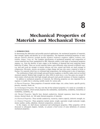 8
Mechanical Properties of
Materials and Mechanical Tests
1. INTRODUCTION
In determining the fabrication and possible practical applications, the mechanical properties of materials,
their strength, rigidity and ductility are of vital importance. The important mechanical properties of mate-
rials are: elasticity, plasticity, strength, ductility, hardness, brittleness, toughness, stiffness, resilience, mal-
leability, fatigue, creep, etc. The complete specifications of mechanical properties and composition of
various materials have been standardised by BIS. Materials exhibit a wide range of mechanical properties
ranging, e.g., from the ductility of pure copper to the hardness of diamond and most surprising elastic
behaviour of rubber. There are several materials behave quite differently when stressed in different ways,
e.g. steel and wood are stronger in tension whereas cast iron, cement and bricks are much stronger in
compression. Obviously, stresses can produce a shape change and may also cause a material to break or
fracture. For materials which have to withstand high temperatures, the melting point is also of importance.
The combination of high yield strength and good fracture toughness or ductility makes steel an excellent
structural material. Modern high strength low alloy (HSLA) steels have a very fine grain size around 10
micro-meters which provides both high strength and good crack growth resistance or fracture toughness.
In addition to mechanical properties of materials, the following properties are also important for an
engineer, to enable him in selecting suitable metals for various jobs:
(i) Physical Properties: These properties of materials include shape, size, colour, lusters, specific gravity,
porosity, structure, finish, etc.
(ii) Technological Properties: We may note that all the technical properties of a metal are essentially its
mechanical properties, which include properties like malleability, machinability, weldability, formability or
workability, castability, etc.
(iii) Thermal Properties: Specific heat, thermal conductivity, thermal expansion, latent heat, thermal
stresses, thermal shock, etc. fall under thermal properties of materials.
(iv) Electrical Properties: These include conductivity, resistivity, relative capacity, dielectric strength, etc.
(v) Chemical Properties: These properties include atomic weight, equivalent weight molecular weight,
atomic number, acidity, alkalinity, chemical composition, corrosion, etc.
In this chapter, we shall discuss mechanical and technological properties. Other properties will be
discussed in subsequent chapters. Initially, we present a brief review of some definitions of common
mechanical properties.
 