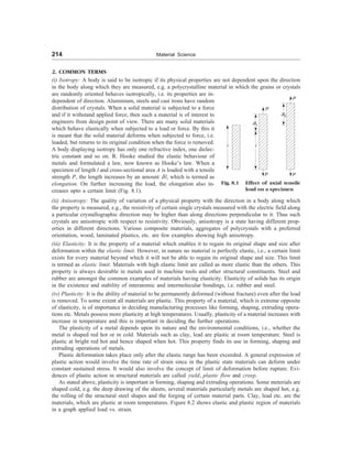 214 Material Science
2. COMMON TERMS
(i) Isotropy: A body is said to be isotropic if its physical properties are not dependent upon the direction
in the body along which they are measured, e.g. a polycrystalline material in which the grains or crystals
are randomly oriented behaves isotropically, i.e. its properties are in-
dependent of direction. Aluminium, steels and cast irons have random
distribution of crystals. When a solid material is subjected to a force
and if it withstand applied force, then such a material is of interest to
engineers from design point of view. There are many solid materials
which behave elastically when subjected to a load or force. By this it
is meant that the solid material deforms when subjected to force, i.e.
loaded, but returns to its original condition when the force is removed.
A body displaying isotropy has only one refractive index, one dielec-
tric constant and so on. R. Hooke studied the elastic behaviour of
metals and formulated a law, now known as Hooke’s law. When a
specimen of length l and cross-sectional area A is loaded with a tensile
strength P, the length increases by an amount d l, which is termed as
elongation. On further increasing the load, the elongation also in-
creases upto a certain limit (Fig. 8.1).
Fig. 8.1 Effect of axial tensile
load on a specimen
P
P
l
dl1
l
P P
dl2
(ii) Anisotropy: The quality of variation of a physical property with the direction in a body along which
the property is measured, e.g., the resistivity of certain single crystals measured with the electric field along
a particular crystallographic direction may be higher than along directions perpendicular to it. Thus such
crystals are anisotropic with respect to resistivity. Obviously, anisotropy is a state having different prop-
erties in different directions. Various composite materials, aggregates of polycrystals with a preferred
orientation, wood, laminated plastics, etc. are few examples showing high anisotropy.
(iii) Elasticity: It is the property of a material which enables it to regain its original shape and size after
deformation within the elastic limit. However, in nature no material is perfectly elastic, i.e., a certain limit
exists for every material beyond which it will not be able to regain its original shape and size. This limit
is termed as elastic limit. Materials with high elastic limit are called as more elastic than the others. This
property is always desirable in metals used in machine tools and other structural constituents. Steel and
rubber are amongst the common examples of materials having elasticity. Elasticity of solids has its origin
in the existence and stability of interatomic and intermolecular bondings, i.e. rubber and steel.
(iv) Plasticity: It is the ability of material to be permanently deformed (without fracture) even after the load
is removed. To some extent all materials are plastic. This property of a material, which is extreme opposite
of elasticity, is of importance in deciding manufacturing processes like forming, shaping, extruding opera-
tions etc. Metals possess more plasticity at high temperatures. Usually, plasticity of a material increases with
increase in temperature and this is important in deciding the further operations.
The plasticity of a metal depends upon its nature and the environmental conditions, i.e., whether the
metal is shaped red hot or in cold. Materials such as clay, lead are plastic at room temperature. Steel is
plastic at bright red hot and hence shaped when hot. This property finds its use in forming, shaping and
extruding operations of metals.
Plastic deformation takes place only after the elastic range has been exceeded. A general expression of
plastic action would involve the time rate of strain since in the plastic state materials can deform under
constant sustained stress. It would also involve the concept of limit of deformation before rupture. Evi-
dences of plastic action in structural materials are called yield, plastic flow and creep.
As stated above, plasticity is important in forming, shaping and extruding operations. Some meterials are
shaped cold, e.g. the deep drawing of the sheets, several materials particularly metals are shaped hot, e.g.
the rolling of the structural steel shapes and the forging of certain material parts. Clay, lead etc. are the
materials, which are plastic at room temperatures. Figure 8.2 shows elastic and plastic region of materials
in a graph applied load vs. strain.
 