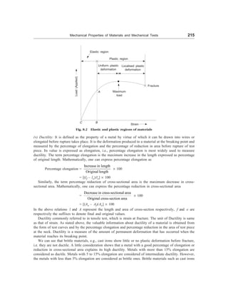 Mechanical Properties of Materials and Mechanical Tests 215
Elastic region
Plastic region
Load
(Applied)
A Maximum
load
Fracture
C B
Strain
Fig. 8.2 Elastic and plastic regions of materials
(v) Ductility: It is defined as the property of a metal by virtue of which it can be drawn into wires or
elongated before rupture takes place. It is the deformation produced in a material at the breaking point and
measured by the percentage of elongation and the percentage of reduction in area before rupture of test
piece. Its value is expressed as elongation, i.e., percentage elongation is most widely used to measure
ductility. The term percentage elongation is the maximum increase in the length expressed as percentage
of original length. Mathematically, one can express percentage elongation as
Percentage elongation =
Increase in length
Original length
´ 100
= [(lf – lo)/lo] ´ 100
Similarly, the term percentage reduction of cross-sectional area is the maximum decrease in cross-
sectional area. Mathematically, one can express the percentage reduction in cross-sectional area
=
Decrease in crass-sectional area
Original cross-section area
´ 100
= [(Ao – Af)/Ao] ´ 100
In the above relations l and A represent the length and area of cross-section respectively, f and o are
respectively the suffixes to denote final and original values.
Ductility commonly referred to in tensile test, which is strain at fracture. The unit of Ductility is same
as that of strain. As stated above, the valuable information about ductility of a material is obtained from
the form of test curves and by the percentage elongation and percentage reduction in the area of test piece
at the neck. Ductility is a measure of the amount of permanent deformation that has occurred when the
material reaches its breaking point.
We can see that brittle materials, e.g., cast irons show little or no plastic deformation before fracture,
i.e. they are not ductile. A little consideration shows that a metal with a good percentage of elongation or
reduction in cross-sectional area explains its high ductility. Metals with more than 15% elongation are
considered as ductile. Metals with 5 to 15% elongation are considered of intermediate ductility. However,
the metals with less than 5% elongation are considered as brittle ones. Brittle materials such as cast irons
Localised plastic
deformation
Uniform plastic
deformation
 