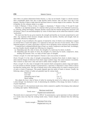 216 Material Science
show little or no plastic deformation before fracture, i.e. they are not ductile. Copper is a ductile material,
show considerable plastic flow due to high ductility before fracture. One can draw wires due to this
property. Ductility of glass is high when hot and hence drawn in various shapes in hot condition. The order
of ductility for few common metals is as under:
1. Gold, 2. Platinum, 3. Silver, 4. Iron, 5. Copper, 6. Aluminium, 7. Nickel, 8. Zinc, 9. Tin and 10. Lead.
Ductility is an important property of a material which governs its ability to be deformed in processes,
e.g. drawing, rolling and forging. Adequate ductility ensures that the material during these processes will
not fracture. There is an associated property by virtue of which sheets can be rolled from material is called
‘malleability’.
We must note that for any given material, the strength and ductility are inversely proportional to each
other. Any treatment which increases strength, decreases the ductility. Ductility and strength, both are
appreciably affected by temperature.
(vi) Strength: It may be defined as the capacity of material by virtue of which it can withstands or support
an external force or load with rupture. It is expressed as force per unit area of cross-section. This is most
important property of a metal, which plays a decisive role in designing various structures and components.
A material has to withstand different types of load, e.g. tensile, compressive and shear load. Accordingly,
one may broadly classify strength into following two categories:
(a) Depending upon the value of stress, the strengths of a metal may be elastic or plastic.
(b) Depending upon the nature of stress, the strengths of a metal may be tensile, compressive, shear,
bending and torsional. Now, we study all these types of strengths.
Ultimate strength: It is the load required to fracture a unit cross-section of material.
Elastic Strength: It is the value of strength corresponding to transition from elastic to plastic range, i.e.
when material changes its behaviour from elastic range to plastic range. One cannot measure it accurately.
This is known as ideal stress value and used to define elastic strength of a material.
Plastic strength: It is the value of strength of the material which corresponds to plastic range and rupture.
It is also termed as ultimate strength. In actual practice, a specimen is subjected to a stress which is always
less than the working stress. The ratio of ultimate stress to the working stress of a metal is termed as factor
of safety or factor of ignorance. This greatly depends upon the nature of loads or stresses. Usually, the
following values of factor of safety are generally kept for various loads.
Dead load 4 or 5
Live load 6
Alternating kind of load 8 to 12
Shock loading 12 to 15
One adopts the lower value of factor of safety by ensuring the metal to be without any defect, which
is done through ‘non destructive’ tests. In determining the reliability of the design, the factor of safety is
of great importance.
Tensile Strength: It is the maximum tensile stress which a material is capable of developing when subjected
to loading upto rupture. Mathematically,
Tensile stress =
Maximum tensile load
Original cross-sectional area
The tensile stress is expressed in N/mm2
or MN/m2
. In actual practice, a given specimen is always subjected
to a tensile stress less than the working tensile stress. Tensile strength is obtained from the following
relation
Tensile strength =
Maximum Force in kg
Original area in sq. cm
 