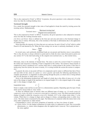 218 Material Science
This is also expressed in N/mm2
or MN/m2
. In practice, the given specimen is also subjected to bending
stress less than the working bending stress.
Torsional Strength
For a metal, the torsional strength is that value of load applied to break the metal by twisting across the
resisting section. Mathematically,
Torsional stress =
Maximum twisting load
Original cross-sectional area
This is also expressed in N/mm2
or MN/m2
. In practice, the given specimen is also subjected to torsional
stress less than the working torsional stress.
(vii) Stress and Strain: Stress is defined as the force per unit area and strain as the fractional change in
length, area or volume. Obviously, this is the resistance of the body to deformation due to the application
of external force.
Stress describes the intensity of a force that acts on a unit area. Its unit is N/mm2
or N/m2
which is called
Pascal in SI and denoted by Pa. When the force acting over an area is uniformly distributed, we have
Stress =
Force
Area
In several cases, such uniformily distributed loads are not present and therefore stress is non-uniform.
This is why, the stress is always referred to a point and in a body the stress varies from point to point over
any section. If P is the total load acting on the original cross-sectional area Ao, then normal stress,
s =
0
P
A
(1)
Obviously, stress is the intensity of internal force. The stress is said to be normal if load P is normal to
the surface and tangential or shearing, if load is tangential to this surface. The normal or direct (tensile or
compressive) stress is produced over a section when force is acting normal to the section. If the force is
acting away from the section, the stress is tensile, if it is acting towards the section the section is compres-
sive.
In general, the stress at any point will have six components and its nature is different than that of force
and area both. In fact, stress at a point is a tensor quantity and needs the following specifications for
complete specification: (i) magnitude (ii) plane passing through the point, on which stress is being defined
and (iii) the direction in which stress is acting.
Strain is the deformation produced per unit length of a body due to the effect of stress on it. It is the
ratio of the change in length of the specimen to its original length. If L is the original length of the sample
and l is the change in length, then
longitudinal strain, e =
l
L
(2)
Strain is simply a ratio and has no unit and it is a dimensionless quantity. Depending upon the type of load,
strain can be lateral strain or shear strain.
As there are different types of stresses, there are different types of strains, e.g. (i) tensile strain (ii)
compressive strain, (iii) shear or transverse strain and (iv) volumetric strain. The strain associated with the
change in length is called the elongation strain (l/L). Similarly DV/V is the volume strain where V is the
volume. When there is a change in shape and no change in volume, corresponding strain is called shear
strain. The shear strain is measured by the angle. The behaviour of a material within the elastic limit is the
same under compression as under tension.
Corresponding to elastic and plastic properties of materials, we have two classes of strain:
(a) Elastic Strain: It is the change in dimension of a body when it is subjected to a load. This is reversible
phenomenon, i.e., elastic strain disappears after the applied load is removed. This is proportional to
the stress applied.
 