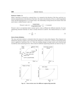 220 Material Science
Poisson’s Ratio (n)
When a specimen is stressed by a uniaxial force, it is strained in the direction of the force and also in a
direction perpendicular to the direction of the force. The strain in the direction of force is called longitudinal
strain and that perpendicular to it as lateral strain. The relationship existing between the lateral strain and
axial strain is called Poisson’s ratio (n):
Poisson’s ratio (n) =
Lateral strain
Longitudinal strain
l
m
= = n (constant)
Poisson’s ratio is an important elastic constant and its value is different for different materials. For most
engineering structural materials its value is usually between 0.3 and 0.6. The relation between E, G and n
is
n =
2
E
G
– 1 (7)
Stress-Strain Relation
The stress and strain relation is commonly shown by means of a stress-strain diagram. These diagrams are
obtained by drawing a graph or curve from the data obtained in a tensile test, in which an increasing tensile
stress is applied to a specimen (Fig. 8.1). There are resulting changes in length which can be observed and
recorded by strain measuring devices. Stress-strain for different engineering materials are shown in Fig. 8.3.
Ultimate stress
Steel
(mild)
Fracture
Upper yield point
Stress
Lower yield point
Elastic limit
Limit of proportionality
(a)
Stress
Cemented tungsten
carbide
(b)
Strain Strain
Stress
(N/mm
2
)
Strain
(c)
Plaster of Paris
Stress
(N/mm
2
)
Soft rubber
Elastic
Strain
(d)
Fig. 8.3 Stress-strain curve for different engineering materials
 