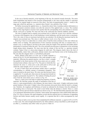 Mechanical Properties of Materials and Mechanical Tests 221
In the case of ductile materials, at the beginning of the test, the material extends elastically. The strain
(both longitudinal and lateral) at first increases proportionally to the stress and the sample or specimen
returns to its original length on removal of the stress. The limit of proportionality (stress µ strain) is the
stage upto which the specimen, i.e., material obeys Hooke’s law perfectly (Fig. 8.3(a)).
On further increasing the applied stress, i.e., beyond the elastic limit, it produces plastic deformation so
that a permanent extension remains even after the removal of the applied load, i.e. stress. The resultant
strain, in this stage begins to increase more quickly than the corresponding stress and continues to increase
till the yield point is reached. We must note that at the yield point the material suddenly stretches.
The ratio of applied load to original cross-sectional area is called the normal stress and this continues
to increase with elongation, due to work hardening or strain hardening, until the tensile stress is maximum.
This is the value of stress at maximum load and one can calculate it by dividing the maximum load by the
original cross-sectional area. This stress is called ultimate tensile stress (Fig. 8.3(a)).
From Fig. 8.3(a) it is evident that at a certain value of load the strain continues at slow rate without any
further stress or loading. This phenomenon of slow extension increasing with time, at constant stress, is
termed creep. A neck begins to develop at this point, along the length of the specimen and further plastic
deformation is localized within the neck. The cross-sectional area decreases in proportion to the increasing
length during elastic elongation. We must note that the volume of the test bar, i.e. specimen remains
constant. Figure 8.3(a) is a stress-strain diagram for mild steel. This diagram clearly shows the limit of
proportionality, elastic limit, yield point, ultimate tensile stress and fracture stress at the breaking points.
We note that this diagram shows a well-defined yield point.
Stress
Proof stress
S
t
r
e
s
s
v
s
.
s
t
r
a
i
n
c
u
r
v
e
Parallel to
each other
Yield point
at off set
Off-set strain
0.1%
Fig. 8.4 Stress vs. strain curve
for a brittle material
Poorly defined yield point as in the case of brittle materials is
shown in Fig 8.4. For the determination of the yield strength in such
materials, following the general practice, one has to draw a straight
line parallel to the elastic portion of the stress-strain curve at a prede-
termined strain ordinate value (say 0.1%). The point at which this line
intersects the stress vs. strain curve is the yield point at off-set and
called the yield strength at 0.1% or 0.2% of set strain.
In case of hard steels and non-ferrous metals stress is specified
corresponding to a definite amount of permanent elongation. This
stress is termed as the proof stress. We must note that the proof stress
is applied for 15 seconds and, when removed, the specimen should not
lengthen permanently beyond 0.1%. The method of finding the proof
stress from the stress-strain curve is shown in Fig. 8.4.
Stress vs. strain curves also help to explain the properties of ductile
materials. We find that, greater the angle of inclination of the line of
stress vs. strain proportionality to the ordinates, the more elastic is that metal. A higher yield point reveals
greater hardness of the metal. A higher value of the maximum stress point shows that the metal is a stronger
one. Similarly, the toughness and brittleness of metal are indicated by the distance from the ordinates of
the breaking stress or load point. The metal is more brittle when the distance is shorter. Stress vs. strain
curves for ferrous and non-ferrous materials are shown in Fig. 8.5. We find that brittle materials show little
or no permanent deformation prior to fracture. Some metals and magnesium oxide exhibit brittle behaviour
(Fig. 8.5). Prior to fracture, the small elongation reveals that the material gives no indication of impending
fracture and brittle fracture usually occurs rapidly. It is reported that this is often accompanied by loud
noise.
The values of offset strain (eo) have been standardized for different materials. eo equal to 0.2% or 0.35%
is often used. The yield strength determined by the offset method is always described as yield strength for
an offset eo. Commonly used offset values are given in Table 8.3
 