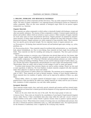 Classification and Selection of Materials 7
4. ORGANIC, INORGANIC AND BIOLOGICAL MATERIALS
Organic materials are carbon compounds and their derivatives. They are solids composed of long molecular
chains. The study of organic compounds is very important because all biological systems are composed of
carbon compounds. There are also some materials of biological origin which do not possess organic
composition, e.g., limestone.
Organic Materials
These materials are carbon compounds in which carbon is chemically bonded with hydrogen, oxygen and
other non-metallic substances. The structure of these compounds is complex. Common organic materials are
plastics and synthetic rubbers which are termed as organic polymers. Other examples of organic materials
are wood, many types of waxes and petroleum derivatives. Organic polymers are prepared by polymeri-
sation reactions, in which simple molecules are chemically combined into long chain molecules or three-
dimensional structures. Organic polymers are solids composed of long molecular chains. These materials
have low specific gravity and good strength. The two important classes of organic polymers are:
(a) Thermoplastics: On heating, these materials become soft and hardened again upon cooling, e.g., nylon,
polythene, etc.
(b) Thermosetting plastics: These materials cannot be resoftened after polymerisation, e.g., urea-formalde-
hyde, phenol formaldehyde, etc. Due to cross-linking, these materials are hard, tough, non-swelling and
brittle. These materials are ideal for moulding and casting into components. They have good corrosion
resistance.
The excellent resistance to corrosion, ease of fabrication into desired shape and size, fine lusture, light
weight, strength, rigidity have established the polymeric materials and these materials are fast replacing
many metallic components. PVC (Polyvinyl Chloride) and polycarbonate polymers are widely used for
glazing, roofing and cladding of buildings. Plastics are also used for reducing weight of mobile objects, e.g.,
cars, aircrafts and rockets. Polypropylenes and polyethylene are used in pipes and manufacturing of tanks.
Thermo-plastic films are widely used as lining to avoid seepage of water in canals and lagoons.
To protect metal structure from corrosion, plastics are used as surface coatings. Plastics are also used
as main ingredients of adhesives. The lower hardness of plastic materials compared with other materials
makes them subjective to attack by insects and rodents.
Because of the presence of carbon, plastics are combustible. The maximum service temperature is of the
order of 100°C. These materials are used as thermal insulators because of lower thermal conductivity.
Plastic materials have low modulus of rigidity, which can be improved by addition of filters, e.g., glass
fibres.
Natural rubber, which is an organic material of biological origin, is an thermoplastic material. It is
prepared from a fluid, provided by the rubber trees. Rubber materials are widely used for tyres of automo-
biles, insulation of metal components, toys and other rubber products.
Inorganic Materials
These materials include metals, clays, sand rocks, gravels, minerals and ceramics and have mineral origin.
These materials are formed due to natural growth and development of living organisms and are not biologi-
cal materials.
Rocks are the units which form the crust of the earth. The three major groups of rocks are:
(i) Igneous Rocks: These rocks are formed by the consolidation of semi-liquid of liquid material (magma)
and are called Plutonic if their consolidation takes place deep within the earth and volcanic if lava or
magma solidifies on the earth’s surface. Basalt is igneous volcanic where as granite is igneous plutonic.
(ii) Sedimentary Rocks: When broken down remains of existing rocks are consolidated under pressure, then
the rocks so formed are named as sedimentary rocks, e.g., shale and sandstone rocks. The required pressure
for the formation of sedimentary rocks is supplied by the overlying rocky material.
 