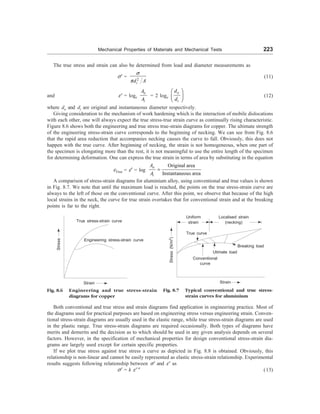 Mechanical Properties of Materials and Mechanical Tests 223
The true stress and strain can also be determined from load and diameter measurements as
s¢ = 2
i
d A
s
p
(11)
and e¢ = loge
o
i
A
A
= 2 loge
o
i
d
d
æ ö
ç ÷
è ø
(12)
where do and di are original and instantaneous diameter respectively.
Giving consideration to the mechanism of work hardening which is the interaction of mobile dislocations
with each other, one will always expect the true stress-true strain curve as continually rising characteristic.
Figure 8.6 shows both the engineering and true stress true-strain diagrams for copper. The ultimate strength
of the engineering stress-strain curve corresponds to the beginning of necking. We can see from Fig. 8.6
that the rapid area reduction that accompanies necking causes the curve to fall. Obviously, this does not
happen with the true curve. After beginning of necking, the strain is not homogeneous, when one part of
the specimen is elongating more than the rest, it is not meaningful to use the entire length of the specimen
for determining deformation. One can express the true strain in terms of area by substituting in the equation
eTrue = e¢ = log
Original area
Instantaneous area
o
i
A
A
=
A comparison of stress-strain diagrams for aluminium alloy, using conventional and true values is shown
in Fig. 8.7. We note that until the maximum load is reached, the points on the true stress-strain curve are
always to the left of those on the conventional curve. After this point, we observe that because of the high
local strains in the neck, the curve for true strain overtakes that for conventional strain and at the breaking
points is far to the right.
Stress
True stress-strain curve
Engineering stress-strain curve
Strain
Fig. 8.6 Engineering and true stress-strain
diagrams for copper
Fig. 8.7 Typical conventional and true stress-
strain curves for aluminium
Stress
(N/m
2
)
True curve
Breaking load
Conventional
curve
Utimate load
Strain
Uniform
strain
Localised strain
(necking)
Both conventional and true stress and strain diagrams find application in engineering practice. Most of
the diagrams used for practical purposes are based on engineering stress versus engineering strain. Conven-
tional stress-strain diagrams are usually used in the elastic range, while true stress-strain diagrams are used
in the plastic range. True stress-strain diagrams are required occasionally. Both types of diagrams have
merits and demerits and the decision as to which should be used in any given analysis depends on several
factors. However, in the specification of mechanical properties for design conventional stress-strain dia-
grams are largely used except for certain specific properties.
If we plot true stress against true stress a curve as depicted in Fig. 8.8 is obtained. Obviously, this
relationship is non-linear and cannot be easily represented as elastic stress-strain relationship. Experimental
results suggests following relationship between s¢ and e¢ as
s¢ = k e¢ n
(13)
 