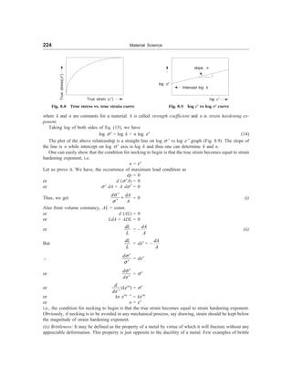 224 Material Science
True strain (e¢)
Fig. 8.8 True stress vs. true strain curve
True
stress(s
¢)
slope, n
Intercept log k
log e¢
Fig. 8.9 log e¢ vs log s¢ curve
where k and n are constants for a material. k is called strength coefficient and n is strain hardening ex-
ponent.
Taking log of both sides of Eq. (13), we have
log s ¢ = log k + n log e¢ (14)
The plot of the above relationship is a straight line on log s ¢ vs log e ¢ graph (Fig. 8.9). The slope of
the line is n while intercept on log s ¢ axis is log k and thus one can determine k and n.
One can easily show that the condition for necking to begin is that the true strain becomes equal to strain
hardening exponent, i.e.
n = e¢
Let us prove it. We have, the occurrence of maximum load condition as
dp = 0
or d (s ¢A) = 0
or s ¢ dA + A ds ¢ = 0
Thus, we get
d dA
A
s
s
¢
+
¢
= 0 (i)
Also from volume constancy, AL = const.
or d (AL) = 0
or LdA + ADL = 0
or
dL
L
= –
dA
A
(ii)
But
dL
L
= de¢ = –
dA
A

ds
s
¢
¢
= de¢
or
d
d
s
e
¢
¢
= s ¢
or
e ¢
d
d
(ke¢n
) = s ¢
or kn e¢n –1
= ke¢n
or n = e ¢
i.e., the condition for necking to begin is that the true strain becomes equal to strain hardening exponent.
Obviously, if necking is to be avoided in any mechanical process, say drawing, strain should be kept below
the magnitude of strain hardening exponent.
(ix) Brittleness: It may be defined as the property of a metal by virtue of which it will fracture without any
appreciable deformation. This property is just opposite to the ductility of a metal. Few examples of brittle
log s¢
 