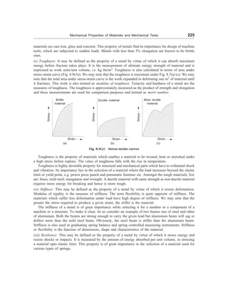 Mechanical Properties of Materials and Mechanical Tests 225
materials are cast iron, glass and concrete. This property of metals find its importance for design of machine
tools, which are subjected to sudden loads. Metals with less than 5% elongation are known to be brittle
ones.
(x) Toughness: It may be defined as the property of a metal by virtue of which it can absorb maximum
energy before fracture takes place. It is the measurement of ultimate energy strength of material and is
expressed as work units/unit volume, i.e. kg fm/m3
. Toughness is also calculated in terms of area under
stress-strain curve (Fig. 8.9(A)). We may note that the toughness is maximum under Fig. 8.7(a) (c). We may
note that the total area under stress-strain curve is the work expanded in deforming one m3
of material until
it fractures. This work is also termed as modulus of toughness. Tenacity and hardness of a metal are the
measures of toughness. The toughness is approximately measured as the product of strength and elongation
and these measurements are used for comparison purposes and termed as merit number.
Stress
Brittle
material
Strain
Stress
Ductile material
Strain Stress
Most ductile
material
Strain
(a) (b) (c)
Fig. 8.9(a) Stress-strain curves
Toughness is the property of materials which enables a material to be twisted, bent or stretched under
a high stress before rupture. The value of toughness falls with the rise in temperature.
Toughness is highly desirable property for structural and mechanical parts which have to withstand shock
and vibration. Its importance lies in the selection of a material where the load increases beyond the elastic
limit or yield point, e.g. power press punch and pneumatic hummer etc. Amongst the tough materials, few
are: brass, mild steel, manganese and wrought. A ductile material with same strength as non-ductile material
requires more energy for breaking and hence is more tough.
(xi) Stiffness: This may be defined as the property of a metal by virtue of which it resists deformation.
Modulus of rigidity is the measure of stiffness. The term flexibility is quite opposite of stiffness. The
materials which suffer less deformation under load have high degree of stiffness. We may note that the
greater the stress required to produce a given strain, the stiffer is the material.
The stiffness of a metal is of great importance while selecting it for a number or a component of a
machine or a structure. To make it clear, let us consider an example of two beams one of steel and other
of aluminium. Both the beams are strong enough to carry the given load but aluminium beam will sag or
deflect more than the mild steel beam. Obviously, the steel beam is stiffer than the aluminium beam.
Stiffness is also used in graduating spring balance and spring controlled measuring instruments. Stiffness
or flexibility is the function of dimensions, shape and characteristics of the material.
(xii) Resilience: This may be defined as the property of a metal by virtue of which it stores energy and
resists shocks or impacts. It is measured by the amount of energy absorbed per unit volume, in stressing
a material upto elastic limit. This property is of great importance in the selection of a material used for
various types of springs.
 