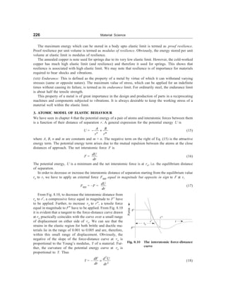 226 Material Science
The maximum energy which can be stored in a body upto elastic limit is termed as proof resilience.
Proof resilience per unit volume is termed as modulus of resilience. Obviously, the energy stored per unit
volume at elastic limit is modulus of resilience.
The annealed copper is note used for springs due to its very low elastic limit. However, the cold-worked
copper has much high elastic limit (and resilience) and therefore it used for springs. This shows that
resilience is associated with high elastic limit. We may note that resilience is of importance for materials
required to bear shocks and vibrations.
(xiii) Endurance: This is defined as the property of a metal by virtue of which it can withstand varying
stresses (same or opposite nature). The maximum value of stress, which can be applied for an indefinite
times without causing its failure, is termed as its endurance limit. For ordinarily steel, the endurance limit
is about half the tensile strength.
This property of a metal is of great importance in the design and production of parts in a reciprocating
machines and components subjected to vibrations. It is always desirable to keep the working stress of a
material well within the elastic limit.
3. ATOMIC MODEL OF ELASTIC BEHAVIOUR
We have seen in chapter 4 that the potential energy of a pair of atoms and interatomic forces between them
is a function of their distance of separation r. A general expression for the potential energy U is
U =
n m
A B
r r
- + (15)
where A, B, n and m are constants and m  n. The negative term on the right of Eq. (15) is the attractive
energy term. The potential energy term arises due to the mutual repulsion between the atoms at the close
distances of approach. The net interatomic force F is
F =
dU
dr
(16)
The potential energy, U is a minimum and the net interatomic force is at ro, i.e. the equilibrium distance
of separation.
In order to decrease or increase the interatomic distance of separation starting from the equilibrium value
ro to r, we have to apply an external force Fapp equal in magnitude but opposite in sign to F at r,
Fapp = –F =
dU
dr
(17)
F¢
F¢¢
Force
ro
r¢
r¢¢
r
Fig. 8.10 The interatomic force-distance
curve
From Fig. 8.10, to decrease the interatomic distance from
ro to r¢, a compressive force equal in magnitude to F¢ have
to be applied. Further, to increase ro to r¢¢, a tensile force
equal in magnitude to F¢¢ have to be applied. From Fig. 8.10
it is evident that a tangent to the force-distance curve drawn
at ro practically coincides with the curve over a small range
of displacement on either side of ro. We can see that the
strains in the elastic region for both brittle and ductile ma-
terials lie in the range of 0.001 to 0.005 and are, therefore,
within this small range of displacement. Obviously, the
negative of the slope of the force-distance curve at ro is
proportional to the Young’s modulus, Y of a material. Fur-
ther, the curvature of the potential energy curve at ro is
proportional to Y. Thus
Y = –
2
2
dF d U
dr dr
= (18)
 