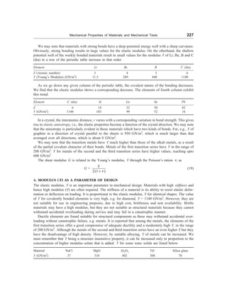 Mechanical Properties of Materials and Mechanical Tests 227
We may note that materials with strong bonds have a deep potential energy well with a sharp curvature.
Obviously, strong bonding results in large values for the elastic modulus. On the otherhand, the shallow
potential well of the weekly bonded materials result in small values for the modulus Y of Li, Be, B and C
(dia) in a row of the periodic table increase in that order
Element Li Be B C (dia)
Z (Atomic number) 3 4 5 6
Y (Young’s Modulus) (GN/m2
) 11.5 289 440 1140
As we go down any given column of the periodic table, the covalent nature of the bonding decreases.
We find that the elastic modulus shows a corresponding decrease. The elements of fourth column exhibit
this trend.
Element C (dia) Si Ge Sn Pb
Z 6 14 32 50 82
Y (GN/m2
) 1140 103 99 52 16
In a crystal, the interatomic distance, r varies with a corresponding variation in bond strength. This gives
rise to elastic anisotropy, i.e., the elastic properties become a function of the crystal direction. We may note
that the anisotropy is particularly evident in those materials which have two kinds of bonds. For, e.g., Y of
graphite in a direction of crystal parallel to the sheets is 950 GN/m2
, which is much larger than that
averaged over all directions, which is about 8 GN/m2
.
We may note that the transition metals have Y much higher than those of the alkali metals, as a result
of the partial covalent character of their bonds. Metals of the first transition series have Y in the range of
200 GN/m2
. Y for metals of the second and the third transition series have higher values, reaching upto
600 GN/m2
.
The shear modulus G is related to the Young’s modulus, Y through the Poisson’s ration n, as
G =
2(1 )
Y
n
+
(19)
4. MODULUS (Y) AS A PARAMETER OF DESIGN
The elastic modulus, Y is an important parameter in mechanical design. Materials with high stiffness and
hence high modulus (Y) are often required. The stiffness of a material is its ability to resist elastic defor-
mation or deflection on loading. It is proportional to the elastic modulus, Y for identical shapes. The value
of Y for covalently bonded elements is very high, e.g. for diamond, Y = 1140 GN/m2
. However, they are
not suitable for use in engineering purposes, due to high cost, brittleness and non availability. Brittle
materials may have a high modulus, but they are not suitable as structural materials because they cannot
withstand accidental overloading during service and may fail in a catastrophic manner.
Ductile elements are found suitable for structural components as these may withstand accidental over-
loading without catastrophic failure, e.g. metals. It is reported that among the metals, the elements of the
first transition series offer a good compromise of adequate ductility and a moderately high Y, in the range
of 200 GN/m2
. Although the metals of the second and third transition series have an even higher Y but they
have the disadvantage of high density. However, by suitable alloying, Y of metals can be increased. We
must remember that Y being a structure insensitive property, it can be increased only in proportion to the
concentration of higher modulus solute that is added. Y for some ionic solids are listed below.
Material NaCl MgO Al2O3 TiC Silica glass
Y (GN/m2
) 37 310 402 308 70
 