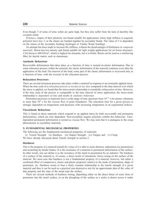 228 Material Science
Even though Y of some of ionic solids are quite high, but they also suffer from the lack of ductility like
covalent solids.
Polymers, inspite of their plasticity not found suitable for applications where high stiffness is required,
polymers have low Y, as the chains are bonded together by secondary bonds. The value of Y is dependent
on the nature of the secondary bonding (hydrogen or Vander Waals bonding).
An attempt has been made to increase the stiffness, without the disadvantages of brittleness in composite
materials. Boron has low density and found suitable for light weight applications for air borne structures.
Y for boron is 440 GN/m2
, which is highest for elements, but it is brittle. Boron can be used as a reinforcing
fibre for ductile matrix such as aluminium.
Anelastic Behaviour
Recoverable deformation that takes place as a function of time is termed an-elastic deformation. Due to
some relaxation process within the material, the elastic deformation of the material continues even after the
application of the load. On removal of the load, some part of the elastic deformation is recovered only as
a function of time, with the reversal of the relaxation process.
Relaxation Processes
There are several relaxation proceses take place within a material in response to an externally applied stress.
When the time scale of a relaxation process is too fast or too slow compared to the time interval over which
the stress is applied, we found that the stress-strain relationship is essentially independent of time. However,
if the time scale of the process is comparable to the time interval of stress application, the stress-strain
relationship is dependent of time and results in anelastic behaviour.
Relaxation processes in materials have a wide range of time spectrum from 10–13
s for atomic vibrations
to more than 106
s for the viscous flow of grain boundaries. The relaxation time for a given process is
strongly dependent on temperature and decreases with increasing temperature in an exponential fashion.
Viscoelastic Behaviour
This is found in those materials which respond to an applied stress by both recoverable and permanent
deformations, which are time dependent. Non-crystalline organic polymers exhibit this behaviour. Time-
dependent permanent deformation is termed as viscous flow. We may note that it is analogous to the creep
phenomenon in crystalline materials.
5. FUNDAMENTAL MECHANICAL PROPERTIES
The following are the fundamental mechanical properties of materials:
(i) Tensile Strength (ii) Hardness (iii) Impact Strength (iv) Fatigue and (v) Creep
We have already discussed about Tensile strength in section 2.
Hardness
This is the property of a material (metal) by virtue of it is able to resist abration, indentation (or penetration)
and scratching by harder bodies. It is the resistance of a material to permanent deformation of the surface.
In other words, one can define it as the resistance of the metal to penetration by an indentor. The hardness
of a surface of the material is, of course, a direct result of interatomic forces acting on the surface of the
material. We must note that hardness is not a fundamental property of a material, however, but rather a
combined effect of compressive, elastic and plastic properties relative to the mode of penetration, shape of
penetrator, etc. Hardness seems to bear a fairly constant relationship to the tensile strength of a given
material and thus it can be used as a practical non-destructive test for an approximate idea of the value of
that property and the state of the metal near the surface.
There are several methods of hardness testing, depending either on the direct thrust of some form of
penetrator into the metal surface, or on the ploughing of the surface as a stylus is drawn across it under
 