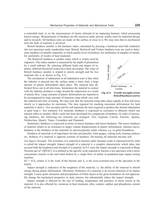 Mechanical Properties of Materials and Mechanical Tests 229
a controlled load, or on the measurement of elastic rebound of an impacting hammer which possessing
known energy. Measurements of hardness are the easiest to make and are widely used for industrial design
and in research. All hardness tests are made on the surface or close to it. We may note that in mechanical
tests the bulk of material is involved.
Brinell hardness number is the hardness index, calculated by pressing a hardened steel ball (indenter)
into test specimen under standeridies load. Brinell, Rockwell and Vickers hardness tests are used to deter-
mine hardness of metallic materials, to check quality level of products, for uniformity of samples of metals,
for uniformity of results of heat treatment.
The Rockwell hardness is another index which is widely used by
engineers. This index number is measured by the depth of penetration
by a small indenter. By selecting different loads and shapes of in-
denter, different Rockwell scales have been developed. The value of
Brinell hardness number is related to tensile strength and for two
materials this is as shown in Fig. 8.11.
The mechanism of indentation in all indentation tests is that when
the indenter is pressed into the surface under a static load, a large
amount of plastic deformation takes place. The material thus de-
formed flows out in all directions. Sometimes the material in contact
with the indenter produces a ridge around the impression as a result
of plastic flow. Large amounts of plastic deformation are reported to
be accompanied by large amounts of transient creep which vary with
the material and time of testing. We may note that the transient creep takes place rapidly at first and more
slowly as it approaches its maximum. The time required for reaching maximum deformation for hard
materials is short (~ few seconds) and for soft materials the time required to produce the desired indentation
is quite long (~ few minutes). For minerals, hardness is expressed as resistance to abrasion which one
mineral offers to another. Moh’s scale has been developed for comparison of hardness. In order of increas-
ing hardness, the following ten minerals are arranged: Talc, Gypsum, Calcite, Flourite, Apatite,
Orothoclase, Quartz, Topaz, Corundum and Diamond.
Sometimes, hardness is expressed in terms of macro-hardness and micro-hardness. The macro hardness
of material relates to its resistance to larger volume displacements in plastic deformation, whereas micro-
hardness is the hardness of the materials in microscopically small volumes e.g. in grain boundaries.
Hardness of materials is of importance for dies and punches, limit guages, cutting tools, bearing surfaces
etc. Softness of a material is opposite extreme of hardness. On heating all materials become soft.
(iii) Impact Strength: The resistance of a material to fracture under dynamic loads is characterized by what
is called the impact strength. Impact strength of a material is a complex characteristic which takes into
account both the toughness and strength of a material. In S.I. units the impact strength is expressed in Mega
Newtons per m2
(MN/m2
). It is defined as the specific work required to fracture a test specimen with a stress
concentrator (notch) in the mid when broken by a single blow of striker in pendulum-type impact testing
machine:
KC = K/So (where K is the work of the fracture and So is the cross-sectional area of the specimen at the
notch).
Impact strength is indicative of the toughness of the material, i.e. the ability of the material to absorb
energy during plastic deformation. Obviously, brittleness of a material is an inverse function of its impact
strength. Course grain structures and precipitation of brittle layers at the grain boundaries do not apprecia-
bly change the mechanical properties in static tension, but substantially reduce the impact strength.
Impact strength is affected by the rate of loading, temperature and presence of stress raisers in the
material. It is also affected by variations in heat treatment, alloy content, sulphur and phosphorus content
of the material.
Fig. 8.11 Tensile strength versus
Brinellhardnesscurves
Tensile
strength
Brinell hardness
number
Steel
Cast iron
 