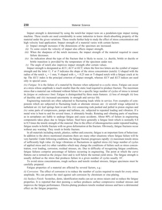 230 Material Science
Impact strength is determined by using the notch-bar impact tests on a pendulum-type impact testing
machine. These results are used considerably in some industries to know shock-absorbing property of the
material under the given variations. These results further help to study the effect of stress concentration and
high velocity load application. Impact strength of a material varies with certain factors:
(i) Impact strength increases if the dimensions of the specimen are increased.
(ii) To some extent the velocity of impact also affects impact strength.
(iii) When the sharpness of the notch increases, the impact strength of the material required to cause
failure decreases.
(iv) An indication about the type of the fracture that is likely to occur, i.e. ductile, brittle or ductile or
brittle transition is provided by the temperature of the specimen under test.
(v) The angle of notch also improves impact strength after certain values.
Impact strength is designated as KCU, KCV or KCT, where the first two letters are the symbol of impact
strength and the letter U, V or T indicates the shape of the stress concentrator (notch): U-shaped with the
radius of the notch rn = 1 mm, V-shaped with rn = 0.25 mm or T-shaped notch with a fatigue crack at its
tip. The KCU index is the principal criterion of impact strength, whereas KCV and KCT indices are used
only in special cases.
(iv) Fatigue: It is the failure of a material by fracture when subjected to a cyclic stress. Fatigue can occur
at a stress whose amplitude is much smaller than the static load required to produce fracture. The maximum
stress that a material can withstand without failure for a specific large number of cycles of stress is termed
its fatigue or endurance limit. Fatigue is distinguished by three main features: (i) loss of strength (ii) loss
of ductility and (iii) increased uncertainty in strength and service life.
Engineering materials are often subjected to fluctuating loads while in service. Few examples of com-
ponents which are subjected to fluctuating loads or alternate stresses are: (i) aircraft wings subjected to
turbulent air (ii) leaf springs bent to and fro (iii) connecting rods pushed and pulled in piston engines and
(iv) some parts of compressors, pumps and turbines, etc. subjected to repeated loading and vibration. If a
metal wire is bent to and fro several times, it ultimately breaks. Rotating and vibrating parts of machines
as in aeroplanes are liable to undergo fatigue and cause accidents. About 80% of failure in engineering
components takes place due to fatigue failure. Steel have generally a fatigue limit which is normally 0.4
to 0.5 times the tensile strength of the material. Due to the effect of inhomogeneities under repeated loading,
fatigue results in brittle fracture with no gross deformation at the fracture. Obviously, fatigue fractures occur
without any warning. They result in brittle fracture.
In all materials including metals, plastics, rubber and concrete, fatigue is an important form of behaviour.
In addition to the above mentioned situations there are many other situations where fatigue failure will be
very harmful. Under following conditions, the fatigue fracture progresses rapidly: (i) maximum tensile stress
of sufficiently high value (ii) large vibrations or fluctuations in applied stress (iii) large number of cycles
of applied stress and (iv) other variables which may change the conditions of failure such as stress concen-
tration, over loading, corrosion, residual stresses, etc. Due to difficulty of recognizing fatigue conditions,
fatigue failures comprise percentage of failures occurring in engineering. The point at which the curve
flattens out is termed as the fatigue limit and is well below the normal yield stress. The fatigue strength is
usually defined as the stress that produces failure in a given number of cycles usually 107
.
To avoid stress concentrations, rough surfaces and tensile residual stresses, fatigue specimens must be
carefully prepared.
Fatigue properties of a material are affected by several factors, e.g.:
(i) Corrosion: The effect of corrosion is to reduce the number of cycles required to reach for every stress
amplitude. We can protect the steel against salt corrosion by chromium or zinc-plating.
(ii) Surface Finish: Scratches, dents, identification marks can act as stress raisers and so reduce the fatigue
properties. It is reported that shot peening a surface produces surface compressive residual stresses and
improves the fatigue performance. Electro-plating produces tensile residual stresses and have a detrimental
effect on the fatigue properties.
 