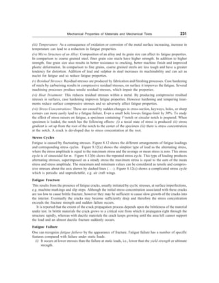 Mechanical Properties of Materials and Mechanical Tests 231
(iii) Temperature: As a consequence of oxidation or corrosion of the metal surface increasing, increase in
temperature can lead to a reduction in fatigue properties.
(iv) Micro Structure of an Alloy: Composition of an alloy and its grain size can affect its fatigue properties.
In comparison to coarse grained steel, finer grain size steels have higher strength. In addition to higher
strength, fine grain size also results in better resistance to cracking, better machine finish and improved
plastic deformation. In comparison to fine grains, coarse grained steels are less tough and have a greater
tendency for distortion. Addition of lead and sulphur in steel increases its machinability and can act as
nuclei for fatigue and so reduce fatigue properties.
(v) Residual Stresses: Residual stresses are produced by fabrication and finishing processes. Case hardening
of steels by carburising results in compressive residual stresses, on surface it improves the fatigue. Several
machining processes produce tensile residual stresses, which impair the properties.
(vi) Heat Treatment: This reduces residual stresses within a metal. By producing compressive residual
stresses in surfaces, case hardening improves fatigue properties. However hardening and tempering treat-
ments reduce surface compressive stresses and so adversely affect fatigue properties.
(vii) Stress Concentrations: These are caused by sudden changes in cross-section, keyways, holes, or sharp
corners can more easily lead to a fatigue failure. Even a small hole lowers fatigue-limit by 30%. To study
the effect of stress raisers on fatigue, a specimen containing V-notch or circular notch is prepared. When
specimen is loaded, the notch has the following effects: (i) a taxial state of stress is produced (ii) stress
gradient is set up from the root of the notch to the center of the specimen (iii) there is stress concentration
at the notch. A crack is developed due to stress concentration at the root.
Stress Cycles
Fatigue is caused by fluctuating stresses. Figure 8.12 shows the different arrangements of fatigue loadings
and corresponding stress cycles. Figure 8.12(a) shows the simplest type of load as the alternating stress,
where the stress amplitude is equal to the maximum stress and the average or mean stress is zero. This stress
cycle is of sinusoidal for m. Figure 8.12(b) shows the repeated stress cycle. This type of loading produces
alternating stresses, superimposed on a steady stress the maximum stress is equal to the sum of the mean
stress and stress amplitude. The maximum and minimum values can be considered as tensile and compres-
sive stresses about the axis shown by dashed lines ( ). Figure 8.12(c) shows a complicated stress cycle
which is periodic and unpredictable, e.g. air craft wings.
Fatigue Fracture
This results from the presence of fatigue cracks, usually initiated by cyclic stresses, at surface imperfections,
e.g. machine markings and slip steps. Although the initial stress concentration associated with these cracks
are too low to cause brittle fracture, however they may be sufficient to cause slow growth of the cracks into
the interior. Eventually the cracks may become sufficiently deep and therefore the stress concentration
exceeds the fracture strength and sudden failure occurs.
It is reported that the extent of the crack propagation process depends upon the brittleness of the material
under test. In brittle materials the crack grows to a critical size from which it propagates right through the
structure rapidly, whereas with ductile materials the crack keeps growing until the area left cannot support
the load and an almost ductile fracture suddenly occurs.
Fatigue Failure
One can recognize fatigue failures by the appearance of fracture. Fatigue failure has a number of specific
features compared with failure under static loads:
(i) It occurs at lower stresses than the failure at static loads, i.e., lower than the yield strength or ultimate
strength.
 